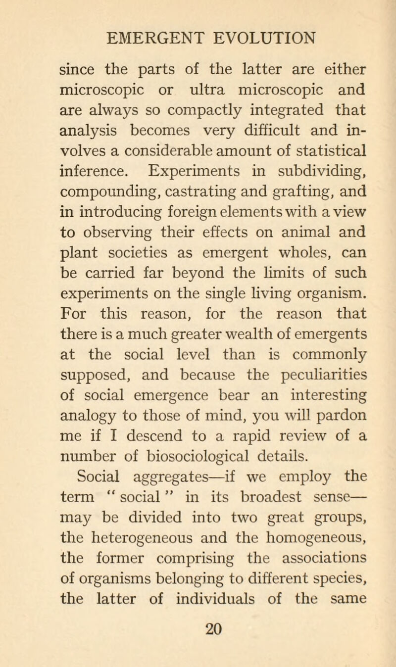 since the parts of the latter are either microscopic or ultra microscopic and are always so compactly integrated that analysis becomes very difficult and in¬ volves a considerable amount of statistical inference. Experiments in subdividing, compounding, castrating and grafting, and in introducing foreign elements with a view to observing their effects on animal and plant societies as emergent wholes, can be carried far beyond the limits of such experiments on the single living organism. For this reason, for the reason that there is a much greater wealth of emergents at the social level than is commonly supposed, and because the peculiarities of social emergence bear an interesting analogy to those of mind, you will pardon me if I descend to a rapid review of a number of biosociological details. Social aggregates—if we employ the term “ social ” in its broadest sense— may be divided into two great groups, the heterogeneous and the homogeneous, the former comprising the associations of organisms belonging to different species, the latter of individuals of the same