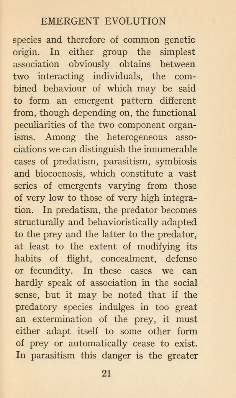species and therefore of common genetic origin. In either group the simplest association obviously obtains between two interacting individuals, the com¬ bined behaviour of which may be said to form an emergent pattern different from, though depending on, the functional peculiarities of the two component organ¬ isms. Among the heterogeneous asso¬ ciations we can distinguish the innumerable cases of predatism, parasitism, symbiosis and biocoenosis, which constitute a vast series of emergents varying from those of very low to those of very high integra¬ tion. In predatism, the predator becomes structurally and behavioristically adapted to the prey and the latter to the predator, at least to the extent of modifying its habits of flight, concealment, defense or fecundity. In these cases we can hardly speak of association in the social sense, but it may be noted that if the predatory species indulges in too great an extermination of the prey, it must either adapt itself to some other form of prey or automatically cease to exist. In parasitism this danger is the greater