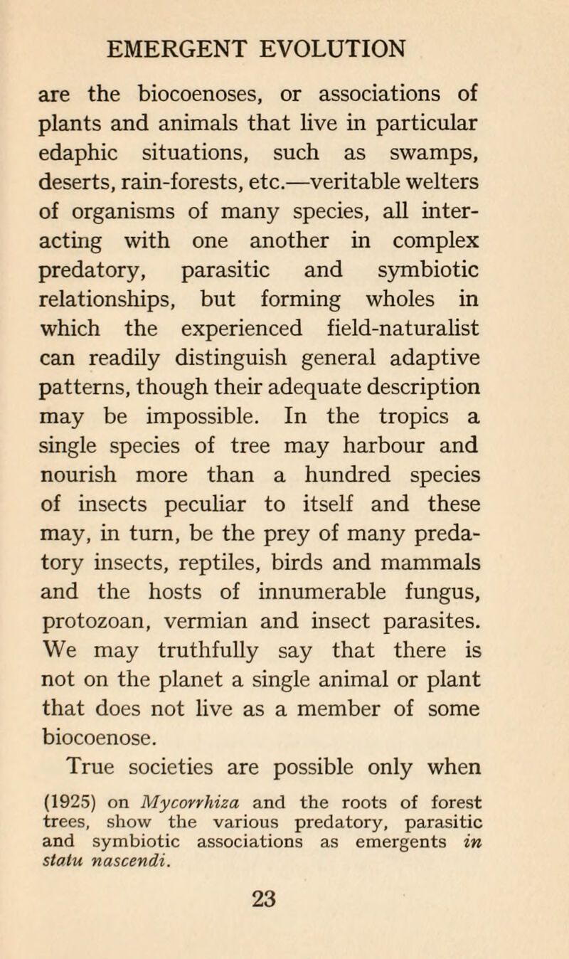 are the biocoenoses, or associations of plants and animals that live in particular edaphic situations, such as swamps, deserts, rain-forests, etc.—veritable welters of organisms of many species, all inter¬ acting with one another in complex predatory, parasitic and symbiotic relationships, but forming wholes in which the experienced field-naturalist can readily distinguish general adaptive patterns, though their adequate description may be impossible. In the tropics a single species of tree may harbour and nourish more than a hundred species of insects peculiar to itself and these may, in turn, be the prey of many preda¬ tory insects, reptiles, birds and mammals and the hosts of innumerable fungus, protozoan, vermian and insect parasites. We may truthfully say that there is not on the planet a single animal or plant that does not live as a member of some biocoenose. True societies are possible only when (1925) on Mycovvhiza and the roots of forest trees, show the various predatory, parasitic and symbiotic associations as emergents in statu nascendi.