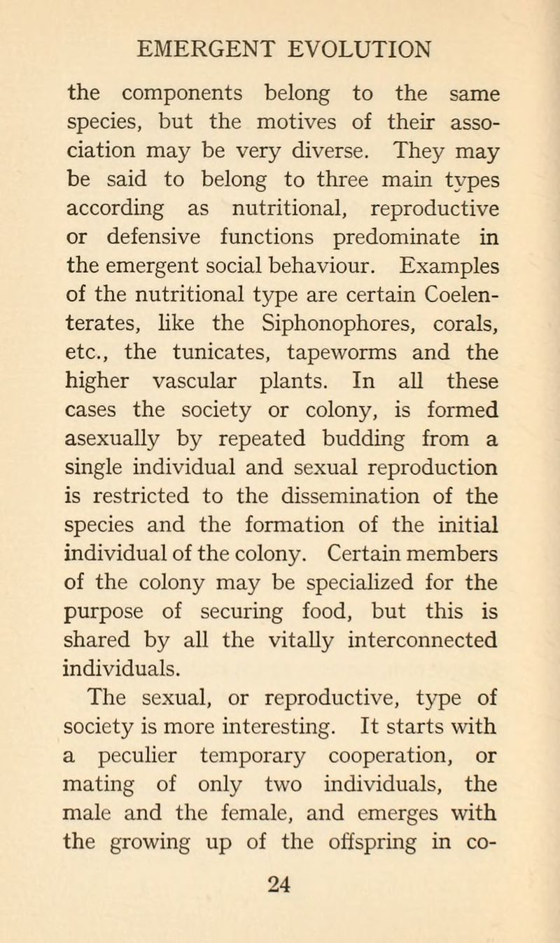 the components belong to the same species, but the motives of their asso¬ ciation may be very diverse. They may be said to belong to three main types according as nutritional, reproductive or defensive functions predominate in the emergent social behaviour. Examples of the nutritional type are certain Coelen- terates, like the Siphonophores, corals, etc., the tunicates, tapeworms and the higher vascular plants. In all these cases the society or colony, is formed asexually by repeated budding from a single individual and sexual reproduction is restricted to the dissemination of the species and the formation of the initial individual of the colony. Certain members of the colony may be specialized for the purpose of securing food, but this is shared by all the vitally interconnected individuals. The sexual, or reproductive, type of society is more interesting. It starts with a peculier temporary cooperation, or mating of only two individuals, the male and the female, and emerges with the growing up of the offspring in co-