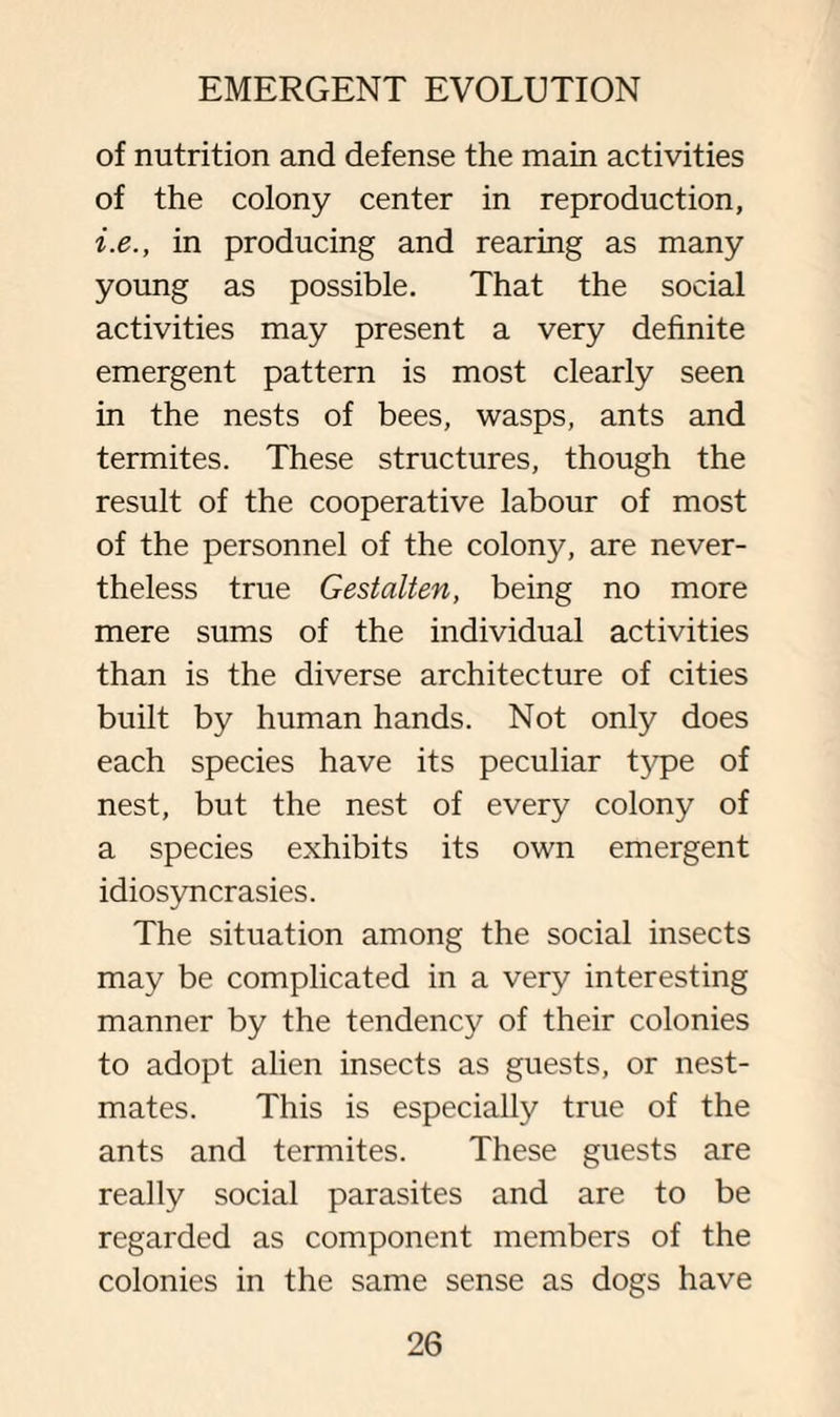 of nutrition and defense the main activities of the colony center in reproduction, i.e., in producing and rearing as many young as possible. That the social activities may present a very definite emergent pattern is most clearly seen in the nests of bees, wasps, ants and termites. These structures, though the result of the cooperative labour of most of the personnel of the colony, are never¬ theless true Gestalten, being no more mere sums of the individual activities than is the diverse architecture of cities built by human hands. Not only does each species have its peculiar type of nest, but the nest of every colony of a species exhibits its own emergent idiosyncrasies. The situation among the social insects may be complicated in a very interesting manner by the tendency of their colonies to adopt alien insects as guests, or nest- mates. This is especially true of the ants and termites. These guests are really social parasites and are to be regarded as component members of the colonies in the same sense as dogs have