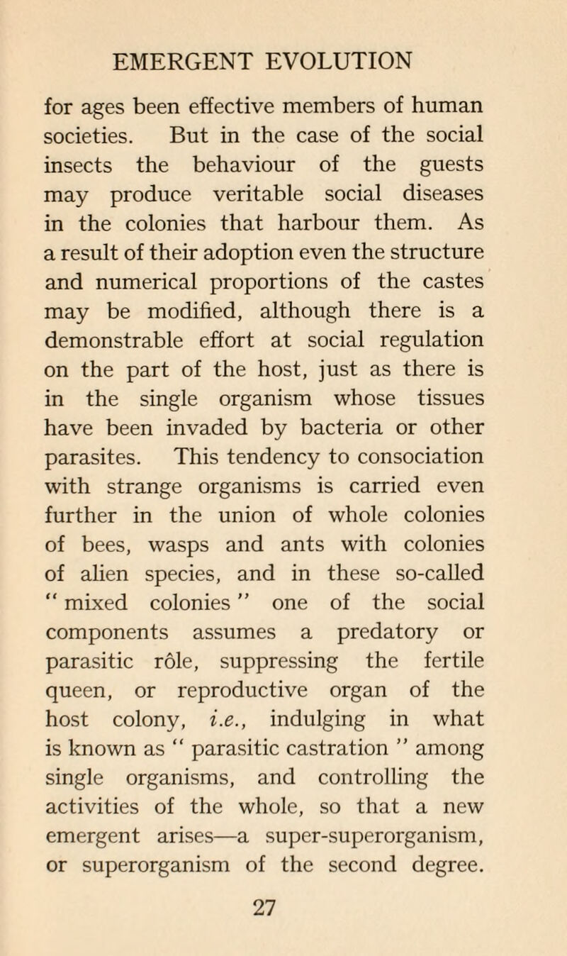 for ages been effective members of human societies. But in the case of the social insects the behaviour of the guests may produce veritable social diseases in the colonies that harbour them. As a result of their adoption even the structure and numerical proportions of the castes may be modified, although there is a demonstrable effort at social regulation on the part of the host, just as there is in the single organism whose tissues have been invaded by bacteria or other parasites. This tendency to consociation with strange organisms is carried even further in the union of whole colonies of bees, wasps and ants with colonies of alien species, and in these so-called “ mixed colonies ” one of the social components assumes a predatory or parasitic role, suppressing the fertile queen, or reproductive organ of the host colony, i.e., indulging in what is known as “ parasitic castration ” among single organisms, and controlling the activities of the whole, so that a new emergent arises—a super-superorganism, or superorganism of the second degree.