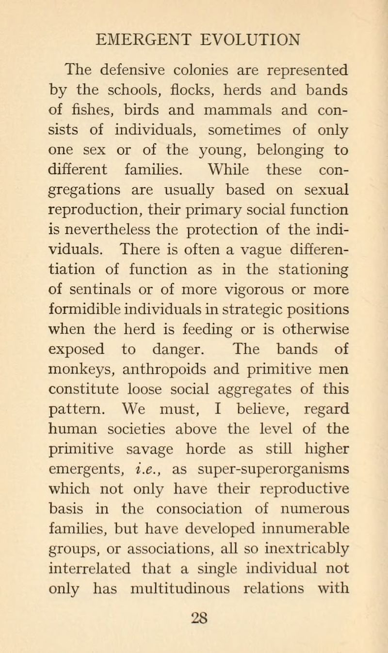 The defensive colonies are represented by the schools, flocks, herds and bands of fishes, birds and mammals and con¬ sists of individuals, sometimes of only one sex or of the young, belonging to different families. While these con¬ gregations are usually based on sexual reproduction, their primary social function is nevertheless the protection of the indi¬ viduals. There is often a vague differen¬ tiation of function as in the stationing of sentinals or of more vigorous or more formidible individuals in strategic positions when the herd is feeding or is otherwise exposed to danger. The bands of monkeys, anthropoids and primitive men constitute loose social aggregates of this pattern. We must, I believe, regard human societies above the level of the primitive savage horde as still higher emergents, i.e., as super-superorganisms which not only have their reproductive basis in the consociation of numerous families, but have developed innumerable groups, or associations, all so inextricably interrelated that a single individual not only has multitudinous relations with
