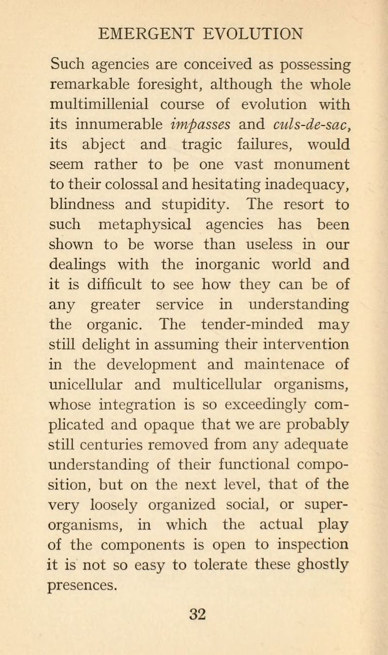 Such agencies are conceived as possessing remarkable foresight, although the whole multimillenial course of evolution with its innumerable impasses and culs-de-sac, its abject and tragic failures, would seem rather to be one vast monument to their colossal and hesitating inadequacy, blindness and stupidity. The resort to such metaphysical agencies has been shown to be worse than useless in our dealings with the inorganic world and it is difficult to see how they can be of any greater service in understanding the organic. The tender-minded may still delight in assuming their intervention in the development and maintenace of unicellular and multicellular organisms, whose integration is so exceedingly com¬ plicated and opaque that we are probably still centuries removed from any adequate understanding of their functional compo¬ sition, but on the next level, that of the very loosely organized social, or super¬ organisms, in which the actual play of the components is open to inspection it is not so easy to tolerate these ghostly presences.