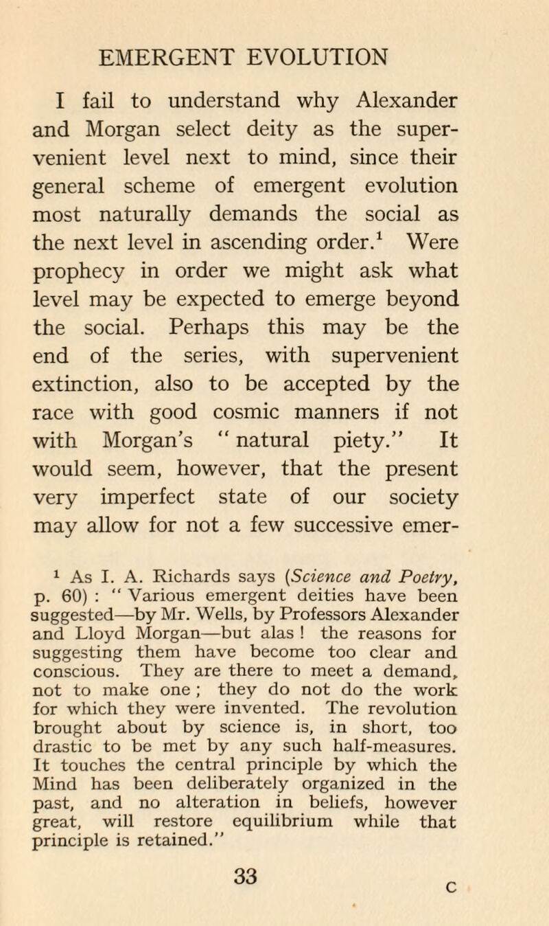 I fail to understand why Alexander and Morgan select deity as the super¬ venient level next to mind, since their general scheme of emergent evolution most naturally demands the social as the next level in ascending order.1 Were prophecy in order we might ask what level may be expected to emerge beyond the social. Perhaps this may be the end of the series, with supervenient extinction, also to be accepted by the race with good cosmic manners if not with Morgan’s “ natural piety.” It would seem, however, that the present very imperfect state of our society may allow for not a few successive emer- 1 As I. A. Richards says (Science and Poetry, p. 60) : “ Various emergent deities have been suggested—by Mr. Wells, by Professors Alexander and Lloyd Morgan—but alas ! the reasons for suggesting them have become too clear and conscious. They are there to meet a demand, not to make one ; they do not do the work for which they were invented. The revolution brought about by science is, in short, too drastic to be met by any such half-measures. It touches the central principle by which the Mind has been deliberately organized in the past, and no alteration in beliefs, however great, will restore equilibrium while that principle is retained.” 33 c