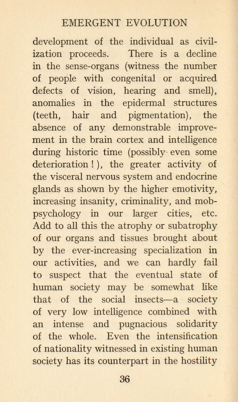 development of the individual as civil¬ ization proceeds. There is a decline in the sense-organs (witness the number of people with congenital or acquired defects of vision, hearing and smell), anomalies in the epidermal structures (teeth, hair and pigmentation), the absence of any demonstrable improve¬ ment in the brain cortex and intelligence during historic time (possibly even some deterioration ! ), the greater activity of the visceral nervous system and endocrine glands as shown by the higher emotivity, increasing insanity, criminality, and mob- psychology in our larger cities, etc. Add to all this the atrophy or subatrophy of our organs and tissues brought about by the ever-increasing specialization in our activities, and we can hardly fail to suspect that the eventual state of human society may be somewhat like that of the social insects—a society of very low intelligence combined with an intense and pugnacious solidarity of the whole. Even the intensification of nationality witnessed in existing human society has its counterpart in the hostility
