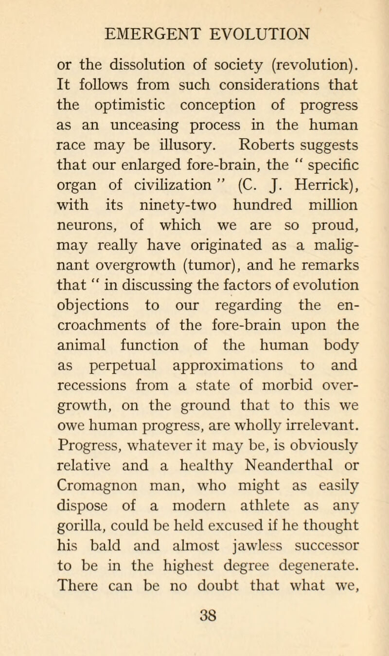 or the dissolution of society (revolution). It follows from such considerations that the optimistic conception of progress as an unceasing process in the human race may be illusory. Roberts suggests that our enlarged fore-brain, the “ specific organ of civilization ” (C. J. Herrick), with its ninety-two hundred million neurons, of which we are so proud, may really have originated as a malig¬ nant overgrowth (tumor), and he remarks that “ in discussing the factors of evolution objections to our regarding the en¬ croachments of the fore-brain upon the animal function of the human body as perpetual approximations to and recessions from a state of morbid over¬ growth, on the ground that to this we owe human progress, are wholly irrelevant. Progress, whatever it may be, is obviously relative and a healthy Neanderthal or Cromagnon man, who might as easily dispose of a modern athlete as any gorilla, could be held excused if he thought his bald and almost jawless successor to be in the highest degree degenerate. There can be no doubt that what we,