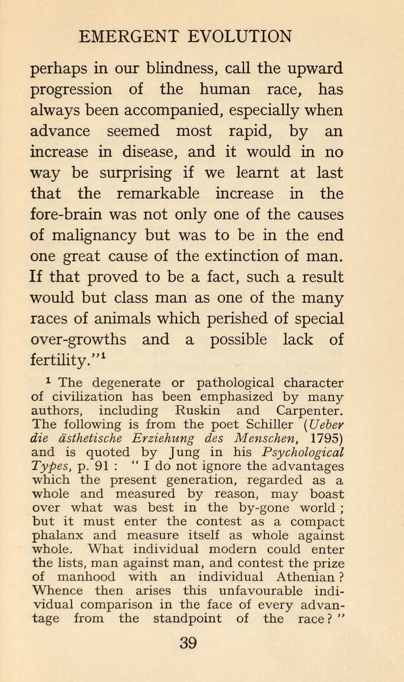 perhaps in our blindness, call the upward progression of the human race, has always been accompanied, especially when advance seemed most rapid, by an increase in disease, and it would in no way be surprising if we learnt at last that the remarkable increase in the fore-brain was not only one of the causes of malignancy but was to be in the end one great cause of the extinction of man. If that proved to be a fact, such a result would but class man as one of the many races of animals which perished of special over-growths and a possible lack of fertility.”1 1 The degenerate or pathological character of civilization has been emphasized by many authors, including Ruskin and Carpenter. The following is from the poet Schiller (Ueber die asthetische Erziehung des Menschen, 1795) and is quoted by Jung in his Psychological Types, p. 91 : “ I do not ignore the advantages which the present generation, regarded as a whole and measured by reason, may boast over what was best in the by-gone world ; but it must enter the contest as a compact phalanx and measure itself as whole against whole. What individual modern could enter the lists, man against man, and contest the prize of manhood with an individual Athenian ? Whence then arises this unfavourable indi¬ vidual comparison in the face of every advan¬ tage from the standpoint of the race ? ”