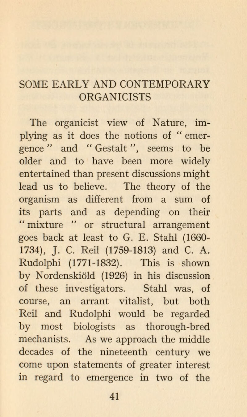 SOME EARLY AND CONTEMPORARY ORGANICISTS The organicist view of Nature, im¬ plying as it does the notions of “ emer¬ gence ” and “ Gestalt ”, seems to be older and to have been more widely entertained than present discussions might lead us to believe. The theory of the organism as different from a sum of its parts and as depending on their “ mixture ” or structural arrangement goes back at least to G. E. Stahl (1660- 1734), J. C. Reil (1759-1813) and C. A. Rudolphi (1771-1832). This is shown by Nordenskiold (1926) in his discussion of these investigators. Stahl was, of course, an arrant vitalist, but both Reil and Rudolphi would be regarded by most biologists as thorough-bred mechanists. As we approach the middle decades of the nineteenth century we come upon statements of greater interest in regard to emergence in two of the