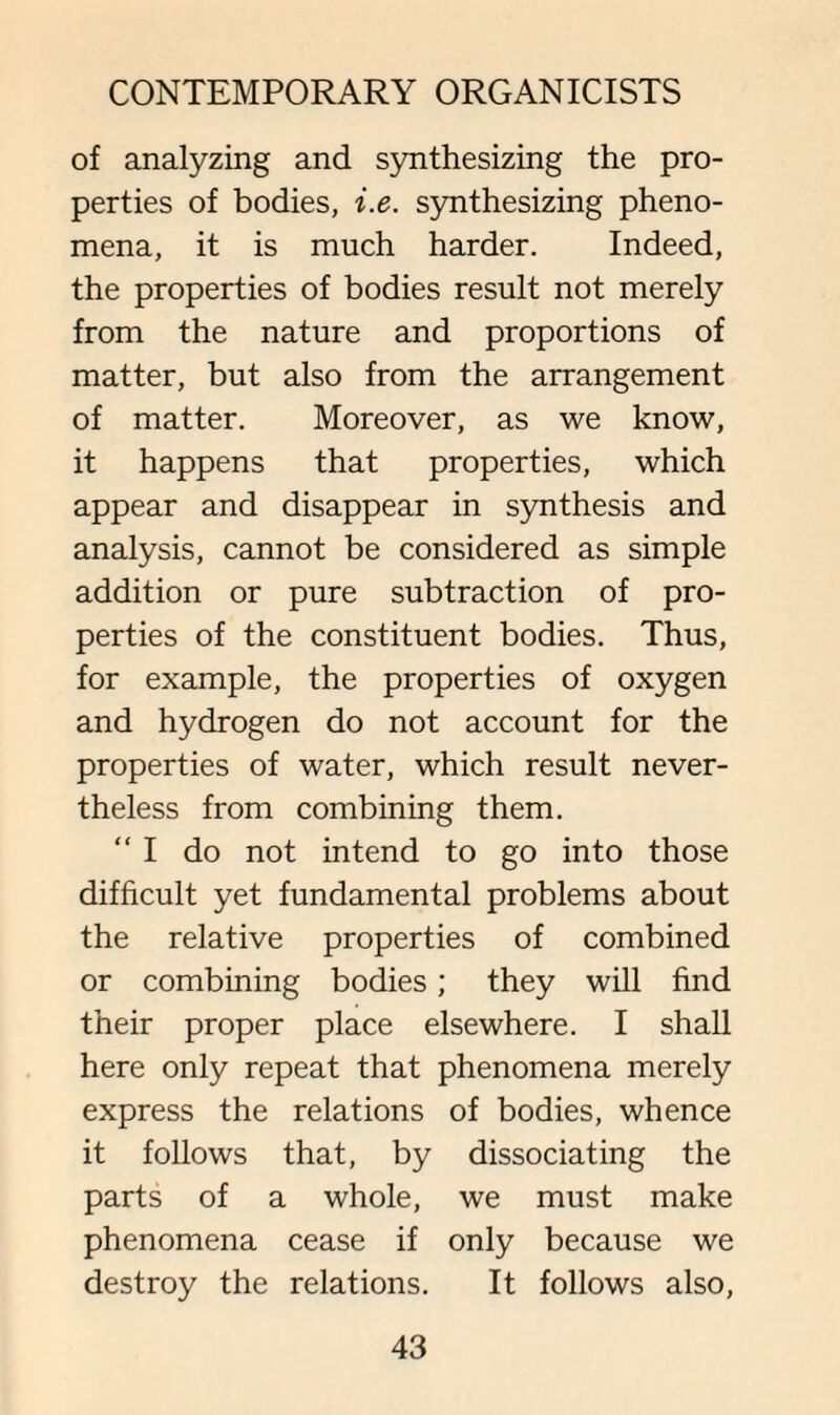 of analyzing and synthesizing the pro¬ perties of bodies, i.e. synthesizing pheno¬ mena, it is much harder. Indeed, the properties of bodies result not merely from the nature and proportions of matter, but also from the arrangement of matter. Moreover, as we know, it happens that properties, which appear and disappear in synthesis and analysis, cannot be considered as simple addition or pure subtraction of pro¬ perties of the constituent bodies. Thus, for example, the properties of oxygen and hydrogen do not account for the properties of water, which result never¬ theless from combining them. “I do not intend to go into those difficult yet fundamental problems about the relative properties of combined or combining bodies; they will find their proper place elsewhere. I shall here only repeat that phenomena merely express the relations of bodies, whence it follows that, by dissociating the parts of a whole, we must make phenomena cease if only because we destroy the relations. It follows also,