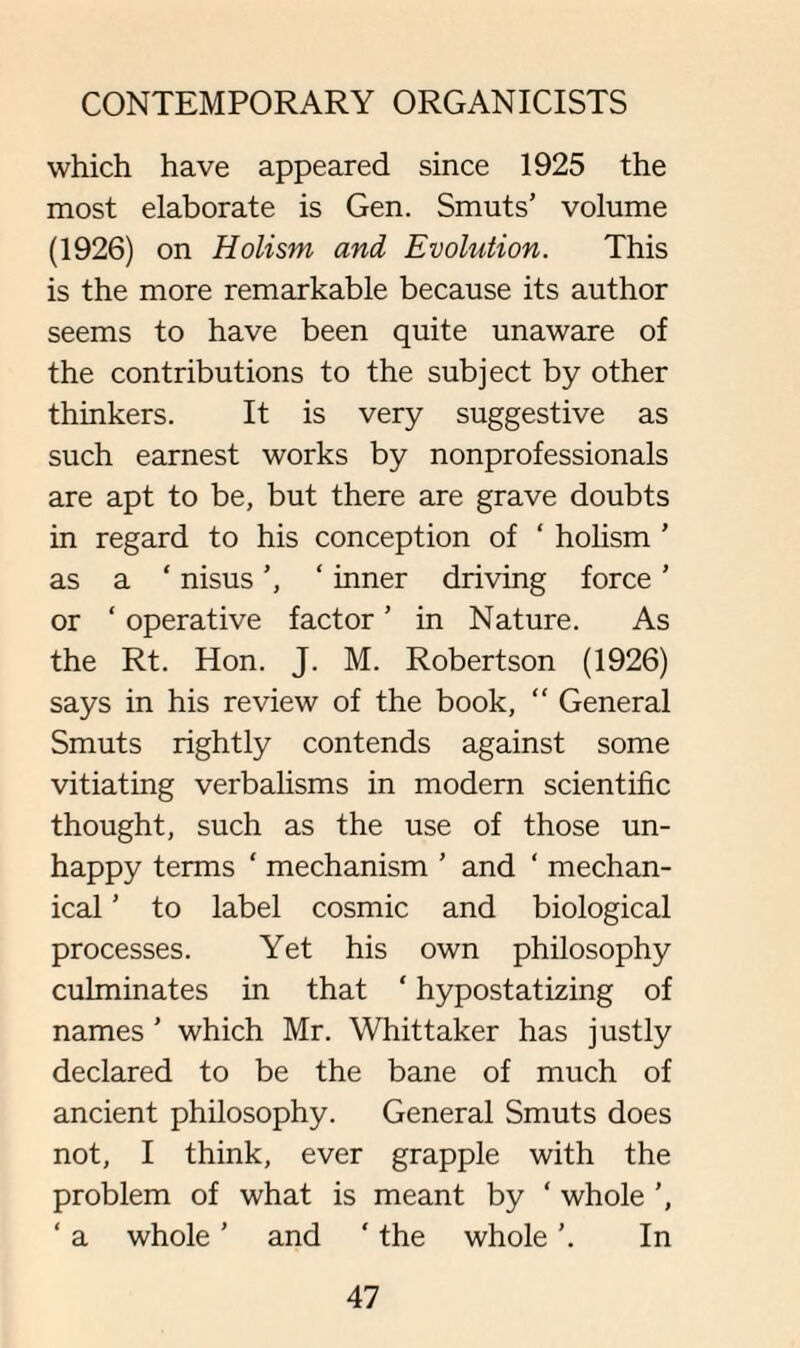 which have appeared since 1925 the most elaborate is Gen. Smuts’ volume (1926) on Holism, and Evolution. This is the more remarkable because its author seems to have been quite unaware of the contributions to the subject by other thinkers. It is very suggestive as such earnest works by nonprofessionals are apt to be, but there are grave doubts in regard to his conception of ‘ holism ’ as a ‘ nisus ‘ inner driving force ’ or ‘ operative factor ’ in Nature. As the Rt. Hon. J. M. Robertson (1926) says in his review of the book, “ General Smuts rightly contends against some vitiating verbalisms in modern scientific thought, such as the use of those un¬ happy terms ‘ mechanism ’ and ‘ mechan¬ ical ’ to label cosmic and biological processes. Yet his own philosophy culminates in that ‘ hypostatizing of names ’ which Mr. Whittaker has justly declared to be the bane of much of ancient philosophy. General Smuts does not, I think, ever grapple with the problem of what is meant by ‘ whole ’, ‘ a whole ’ and ‘ the whole In