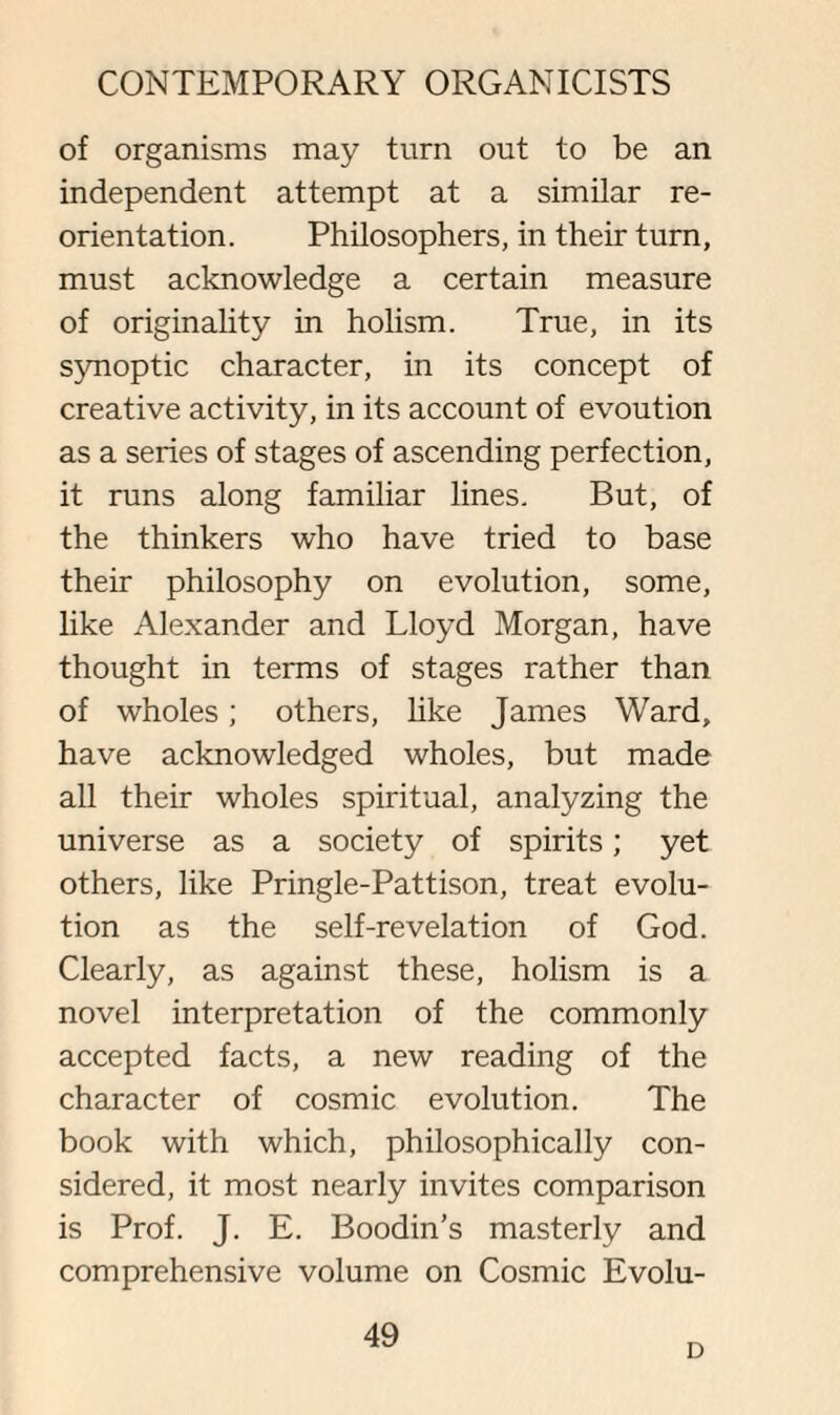 of organisms may turn out to be an independent attempt at a similar re¬ orientation. Philosophers, in their turn, must acknowledge a certain measure of originality in holism. True, in its synoptic character, in its concept of creative activity, in its account of evoution as a series of stages of ascending perfection, it runs along familiar lines. But, of the thinkers who have tried to base their philosophy on evolution, some, like Alexander and Lloyd Morgan, have thought in terms of stages rather than of wholes; others, like James Ward, have acknowledged wholes, but made all their wholes spiritual, analyzing the universe as a society of spirits; yet others, like Pringle-Pattison, treat evolu¬ tion as the self-revelation of God. Clearly, as against these, holism is a novel interpretation of the commonly accepted facts, a new reading of the character of cosmic evolution. The book with which, philosophically con¬ sidered, it most nearly invites comparison is Prof. J. E. Boodin’s masterly and comprehensive volume on Cosmic Evolu- 49 D