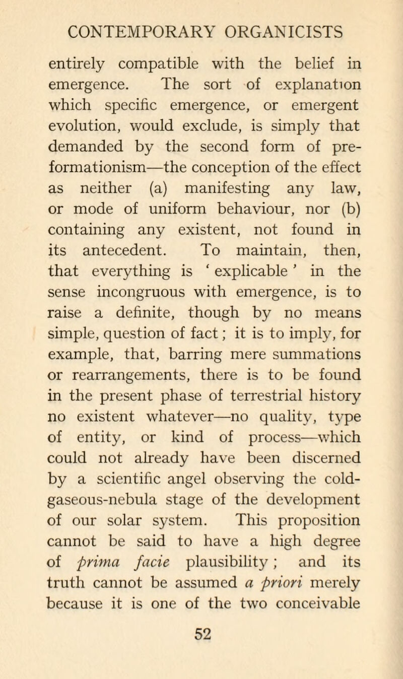 entirely compatible with the belief in emergence. The sort of explanation which specific emergence, or emergent evolution, would exclude, is simply that demanded by the second form of pre- formationism—the conception of the effect as neither (a) manifesting any law, or mode of uniform behaviour, nor (b) containing any existent, not found in its antecedent. To maintain, then, that everything is ‘ explicable ’ in the sense incongruous with emergence, is to raise a definite, though by no means simple, question of fact; it is to imply, for example, that, barring mere summations or rearrangements, there is to be found in the present phase of terrestrial history no existent whatever—no quality, type of entity, or kind of process—which could not already have been discerned by a scientific angel observing the cold- gaseous-nebula stage of the development of our solar system. This proposition cannot be said to have a high degree of prima facie plausibility; and its truth cannot be assumed a priori merely because it is one of the two conceivable