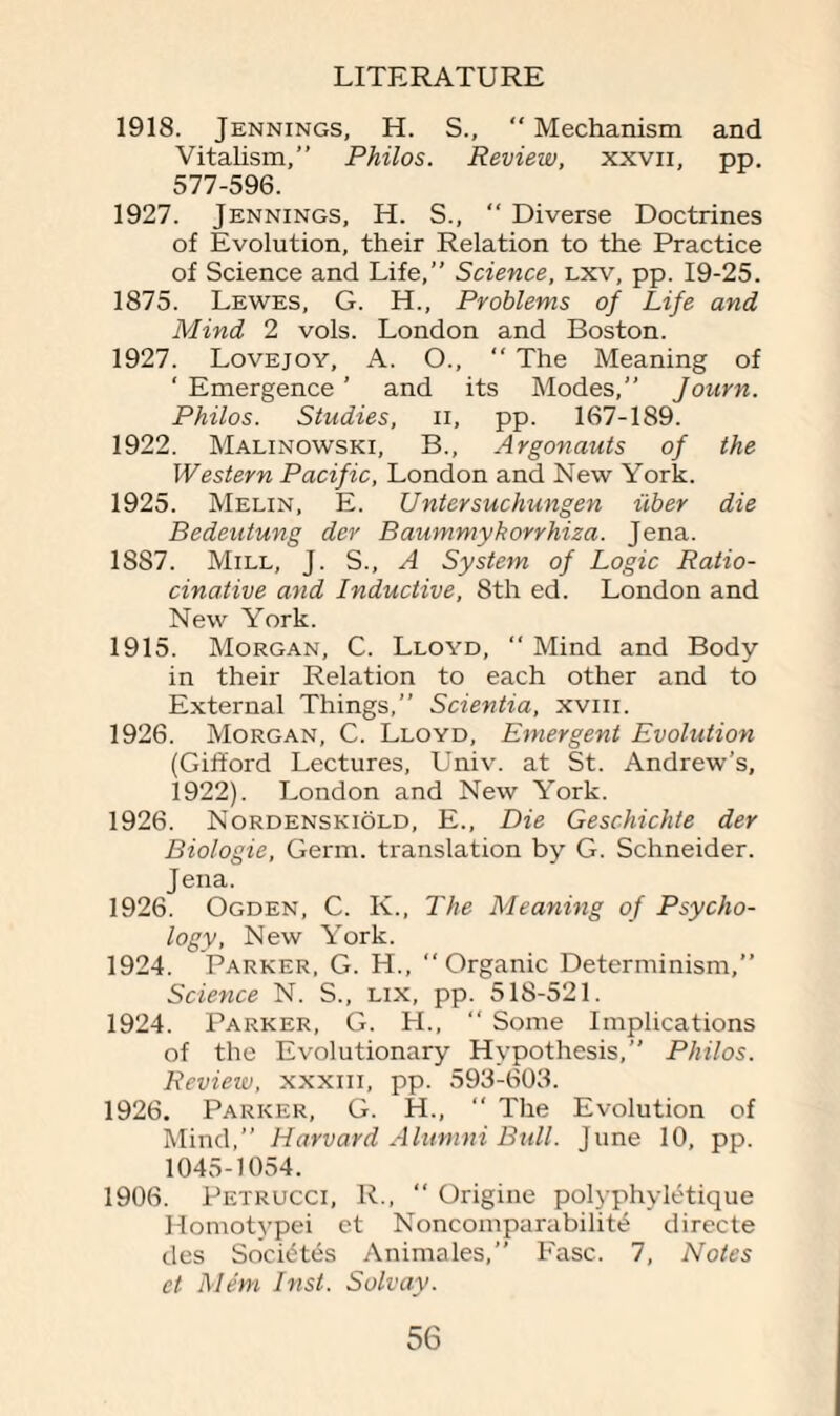 1918. Jennings, H. S., “ Mechanism and Vitahsm,” Philos. Review, xxvn, pp. 577-596. 1927. Jennings, H. S., “ Diverse Doctrines of Evolution, their Relation to the Practice of Science and Life,” Science, lxv, pp. 19-25. 1875. Lewes, G. H., Problems of Life and Mind 2 vols. London and Boston. 1927. Lovejoy, A. O.,  The Meaning of ‘ Emergence ’ and its Modes,” Jonrn. Philos. Studies, n, pp. 167-189. 1922. Malinowski, B., Argonauts of the Western Pacific, London and New York. 1925. Melin, E. Untersuchungen iiber die Bedeutung der Baummykorrhiza. Jena. 18S7. Mill, J. S., A System of Logic Ratio- cinative and Inductive, 8th ed. London and New York. 1915. Morgan, C. Lloyd, “ Mind and Body- in their Relation to each other and to External Things,” Scientia, xvm. 1926. Morgan, C. Lloyd, Emergent Evolution (Gifford Lectures, Univ. at St. Andrew’s, 1922). London and New York. 1926. Nordenskiold, E., Die Geschichte der Biologie, Germ, translation by G. Schneider. Jena. 1926. Ogden, C. K., The Meaning of Psycho¬ logy, New York. 1924. Parker, G. H., “Organic Determinism,” Science N. S., lix, pp. 518-521. 1924. Parker, G. H., “ Some Implications of the Evolutionary Hypothesis,” Philos. Review, xxxm, pp. 593-603. 1926. Parker, G. H.,  The Evolution of Mind,” Harvard Alumni Bull. June 10, pp. 1045-1054. 1906. Petrucci, R., “ Origine polyphyltitique Homotypei et Noncomparabilit^ directe des Societ^s Animales,” Fasc. 7, Notes et Mem Inst. Solvay.