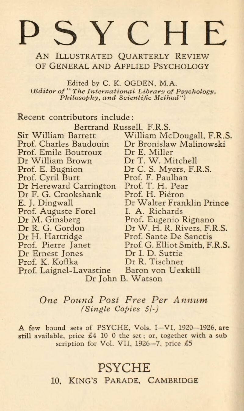 PSYCHE An Illustrated Quarterly Review of General and Applied Psychology Edited by C. K. OGDEN, M.A. (Editor of “ The International Library of Psychology, Philosophy, and Scientific Method) Recent contributors include: Bertrand R Sir William Barrett Prof. Charles Baudouin Prof. Emile Boutroux Dr William Brown Prof. E. Bugnion Prof. Cyril Burt Dr Hereward Carrington Dr F. G. Crookshank E. J. Dingwall Prof. Auguste Forel Dr M. Ginsberg Dr R. G. Gordon Dr H. Hartridge Prof. Pierre Janet Dr Ernest Jones Prof. K. Koftka Prof. Laignel-Lavastine Dr John issell, F.R.S. William McDougall, F.R.S. Dr Bronislaw Malinowski Dr E. Miller Dr T. W. Mitchell Dr C. S. Myers, F.R.S. Prof. F. Paulhan Prof. T. H. Pear Prof. H. Pieron Dr Walter Franklin Prince I. A. Richards Prof. Eugenio Rignano Dr W. H. R. Rivers, F.R.S. Prof. Sante De Sanctis Prof. G. Elliot Smith, F.R.S. Dr I. D. Suttie Dr R. Tischner Baron von Uexkiill B. Watson One Pound Post Free Per Annum (Single Copies 5/-J A few bound sets of PSYCHE. Vols. I—VI, 1920—1926. are still available, price £4 10 0 the set; or, together with a sub scription for Vol. VII, 1926—7, price £5 PSYCHE 10, King’s Parade, Cambridge