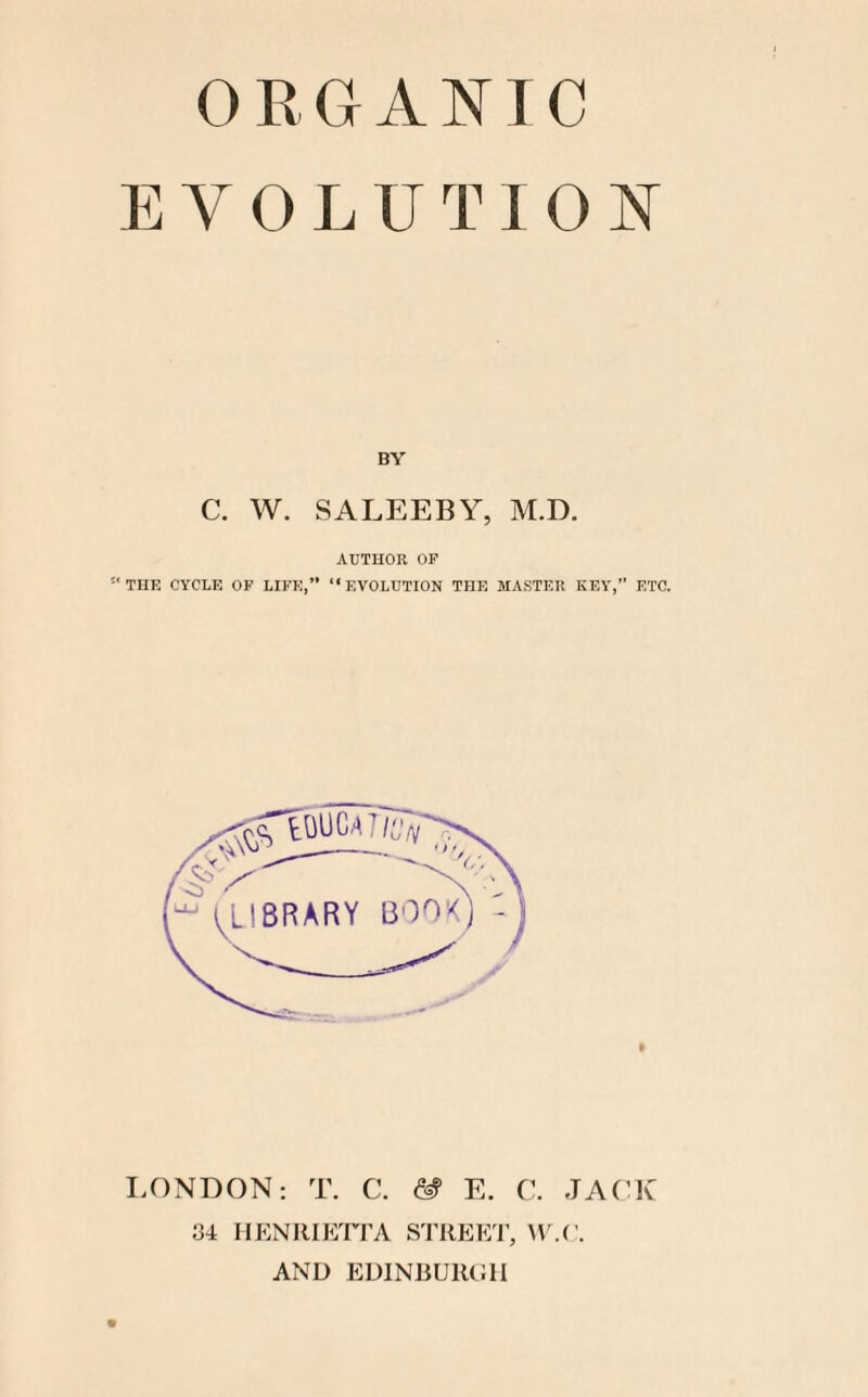 EVOLUTION BY C. W. SALEEBY, M.D. AUTHOR OP ‘THE CYCLE OF LIFE,” “EVOLUTION THE MASTER KEY,” ETC. LONDON: T. C. & E. C. JACK o4 HENRIETTA STREET, W.C. AND EDINBURGH