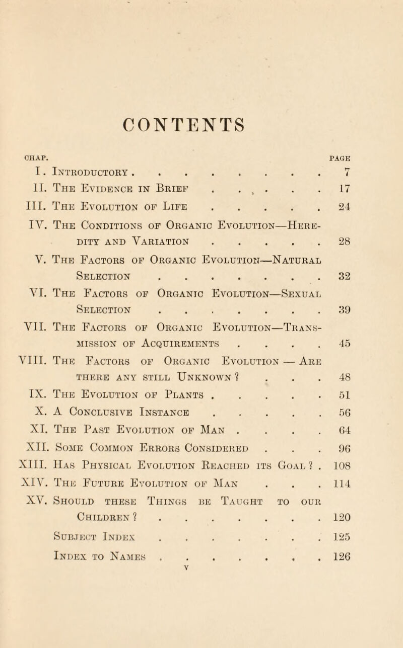 CONTENTS CHAP. TAGE I. Introductory.7 II. The Evidence in Brief . . , . . .17 III. The Evolution of Life.24 IV. The Conditions of Organic Evolution—Here¬ dity and Variation.28 V. The Factors of Organic Evolution—Natural Selection.32 VI. The Factors of Organic Evolution—Sexual Selection.39 VII. The Factors of Organic Evolution—Trans¬ mission of Acquirements .... 45 VIII. The Factors of Organic Evolution — Are there any still Unknown ? ... 48 IX. The Evolution of Plants.51 X. A Conclusive Instance.56 XI. The Past Evolution of Man .... 64 XII. Some Common Errors Considered ... 96 XIII. Has Physical Evolution Reached its Goal 1 . 108 XIV. The Future Evolution of Man . . .114 XV. Should these Things he Taught to our Children ?.120 Subject Index.125 Index to Names.126