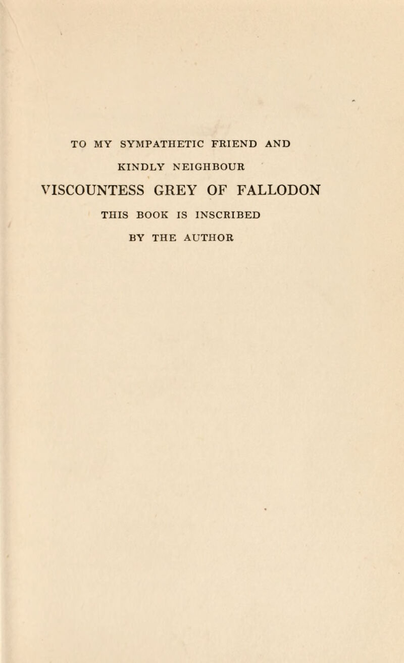 TO MY SYMPATHETIC FRIEND AND KINDLY NEIGHBOUR VISCOUNTESS GREY OF FALLODON THIS BOOK IS INSCRIBED BY THE AUTHOR