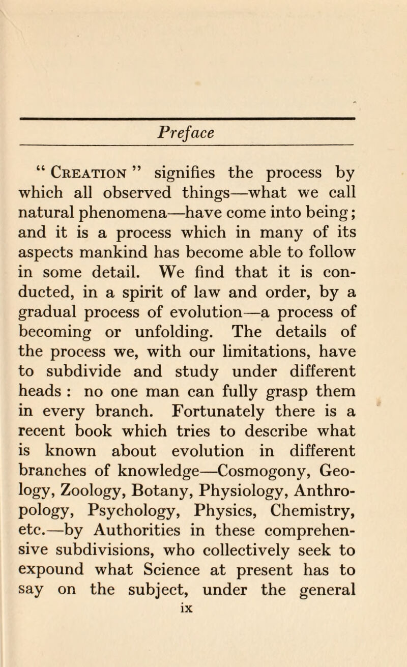 “ Creation ” signifies the process by which all observed things—what we call natural phenomena—have come into being; and it is a process which in many of its aspects mankind has become able to follow in some detail. We find that it is con¬ ducted, in a spirit of law and order, by a gradual process of evolution—a process of becoming or unfolding. The details of the process we, with our limitations, have to subdivide and study under different heads : no one man can fully grasp them in every branch. Fortunately there is a recent book which tries to describe what is known about evolution in different branches of knowledge—Cosmogony, Geo¬ logy, Zoology, Botany, Physiology, Anthro¬ pology, Psychology, Physics, Chemistry, etc.—by Authorities in these comprehen¬ sive subdivisions, who collectively seek to expound what Science at present has to say on the subject, under the general