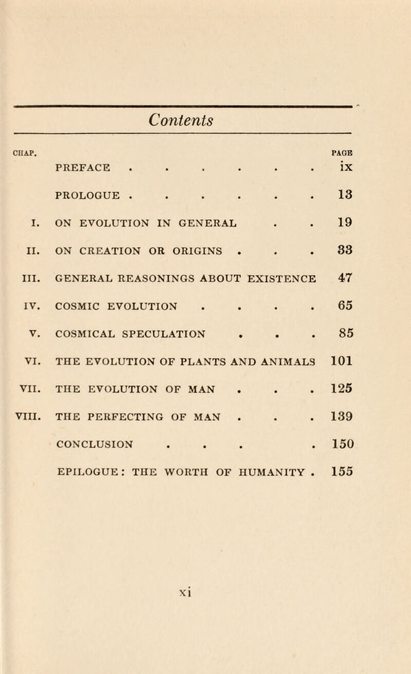 Contents CHAP. PAGE PREFACE ..... • ix PROLOGUE ..... • 13 I. ON EVOLUTION IN GENERAL • 19 II. ON CREATION OR ORIGINS . • 33 III. GENERAL REASONINGS ABOUT EXISTENCE 47 IV. COSMIC EVOLUTION • 65 V. COSMICAL SPECULATION • 85 VI. THE EVOLUTION OF PLANTS AND ANIMALS 101 VII. THE EVOLUTION OF MAN • 125 VIII. THE PERFECTING OF MAN • 139 CONCLUSION • 150 EPILOGUE : THE WORTH OF HUMANITY 155