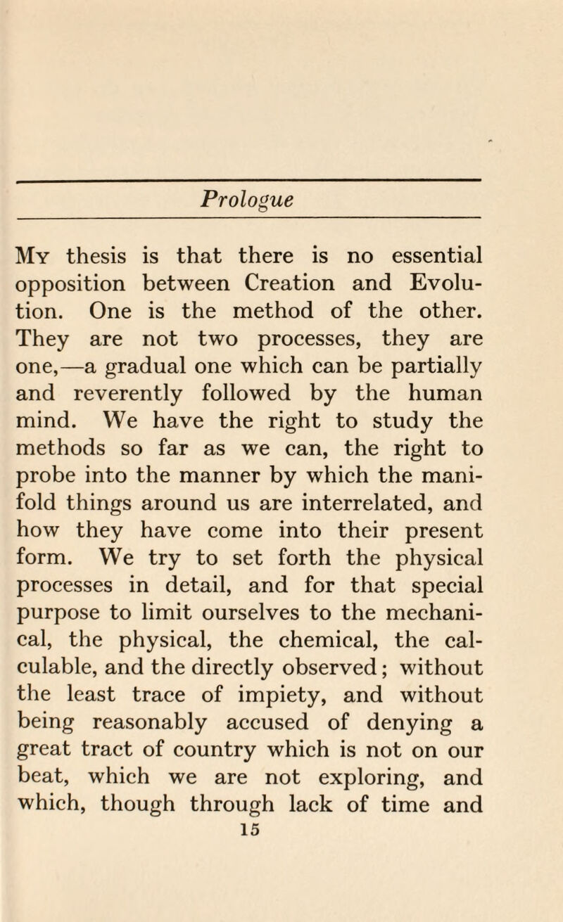 My thesis is that there is no essential opposition between Creation and Evolu¬ tion. One is the method of the other. They are not two processes, they are one,—a gradual one which can be partially and reverently followed by the human mind. We have the right to study the methods so far as we can, the right to probe into the manner by which the mani¬ fold things around us are interrelated, and how they have come into their present form. We try to set forth the physical processes in detail, and for that special purpose to limit ourselves to the mechani¬ cal, the physical, the chemical, the cal¬ culable, and the directly observed; without the least trace of impiety, and without being reasonably accused of denying a great tract of country which is not on our beat, which we are not exploring, and which, though through lack of time and