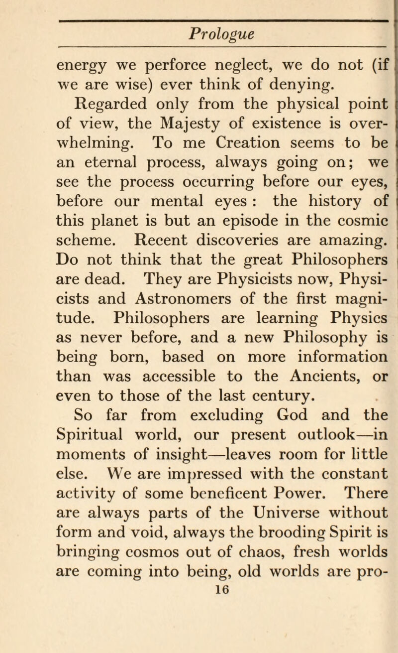 energy we perforce neglect, we do not (if we are wise) ever think of denying. Regarded only from the physical point of view, the Majesty of existence is over¬ whelming. To me Creation seems to be an eternal process, always going on; we see the process occurring before our eyes, before our mental eyes : the history of this planet is but an episode in the cosmic scheme. Recent discoveries are amazing. Do not think that the great Philosophers are dead. They are Physicists now, Physi¬ cists and Astronomers of the first magni¬ tude. Philosophers are learning Physics as never before, and a new Philosophy is being born, based on more information than was accessible to the Ancients, or even to those of the last century. So far from excluding God and the Spiritual world, our present outlook—in moments of insight—leaves room for little else. We are impressed with the constant activity of some beneficent Power. There are always parts of the Universe without form and void, always the brooding Spirit is bringing cosmos out of chaos, fresh worlds are coming into being, old worlds are pro-