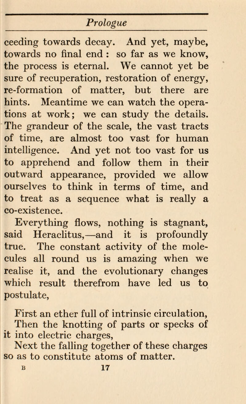 ceeding towards decay. And yet, maybe, towards no final end : so far as we know, the process is eternal. We cannot yet be sure of recuperation, restoration of energy, re-formation of matter, but there are hints. Meantime we can watch the opera¬ tions at work; we can study the details. The grandeur of the scale, the vast tracts of time, are almost too vast for human intelligence. And yet not too vast for us to apprehend and follow them in their outward appearance, provided we allow ourselves to think in terms of time, and to treat as a sequence what is really a co-existence. Everything flows, nothing is stagnant, said Heraclitus,—and it is profoundly true. The constant activity of the mole¬ cules all round us is amazing when we realise it, and the evolutionary changes which result therefrom have led us to postulate, First an ether full of intrinsic circulation, Then the knotting of parts or specks of it into electric charges, Next the falling together of these charges so as to constitute atoms of matter.