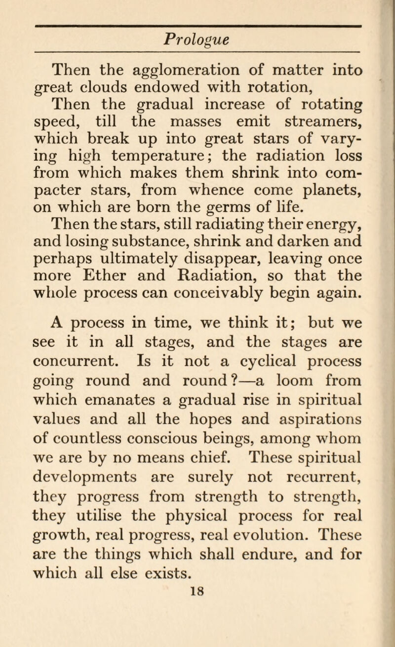 Then the agglomeration of matter into great clouds endowed with rotation, Then the gradual increase of rotating speed, till the masses emit streamers, which break up into great stars of vary¬ ing high temperature; the radiation loss from which makes them shrink into com- pacter stars, from whence come planets, on which are born the germs of life. Then the stars, still radiating their energy, and losing substance, shrink and darken and perhaps ultimately disappear, leaving once more Ether and Radiation, so that the whole process can conceivably begin again. A process in time, we think it; but we see it in all stages, and the stages are concurrent. Is it not a cyclical process going round and round ?—a loom from which emanates a gradual rise in spiritual values and all the hopes and aspirations of countless conscious beings, among whom we are by no means chief. These spiritual developments are surely not recurrent, they progress from strength to strength, they utilise the physical process for real growth, real progress, real evolution. These are the things which shall endure, and for which all else exists.