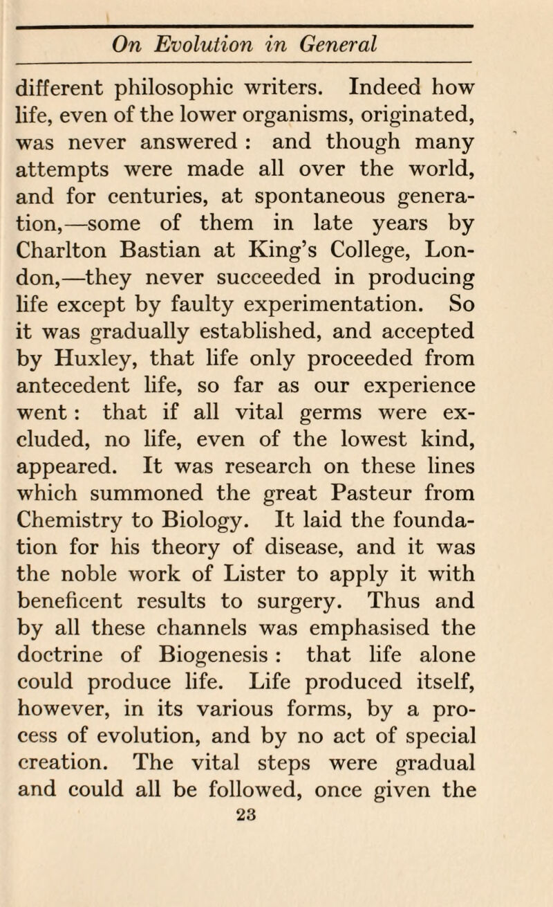 different philosophic writers. Indeed how life, even of the lower organisms, originated, was never answered : and though many attempts were made all over the world, and for centuries, at spontaneous genera¬ tion,—some of them in late years by Charlton Bastian at King’s College, Lon¬ don,—they never succeeded in producing life except by faulty experimentation. So it was gradually established, and accepted by Huxley, that life only proceeded from antecedent life, so far as our experience went: that if all vital germs were ex¬ cluded, no life, even of the lowest kind, appeared. It was research on these lines which summoned the great Pasteur from Chemistry to Biology. It laid the founda¬ tion for his theory of disease, and it was the noble work of Lister to apply it with beneficent results to surgery. Thus and by all these channels was emphasised the doctrine of Biogenesis : that life alone could produce life. Life produced itself, however, in its various forms, by a pro¬ cess of evolution, and by no act of special creation. The vital steps were gradual and could all be followed, once given the