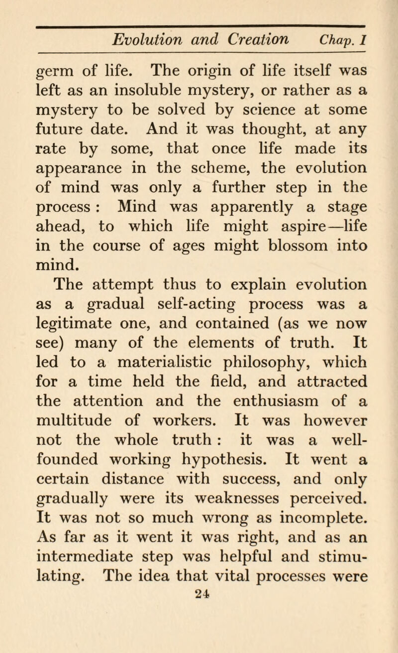 germ of life. The origin of life itself was left as an insoluble mystery, or rather as a mystery to be solved by science at some future date. And it was thought, at any rate by some, that once life made its appearance in the scheme, the evolution of mind was only a further step in the process : Mind was apparently a stage ahead, to which life might aspire—life in the course of ages might blossom into mind. The attempt thus to explain evolution as a gradual self-acting process was a legitimate one, and contained (as we now see) many of the elements of truth. It led to a materialistic philosophy, which for a time held the field, and attracted the attention and the enthusiasm of a multitude of workers. It was however not the whole truth : it was a well- founded working hypothesis. It went a certain distance with success, and only gradually were its weaknesses perceived. It was not so much wrong as incomplete. As far as it went it was right, and as an intermediate step was helpful and stimu¬ lating. The idea that vital processes were