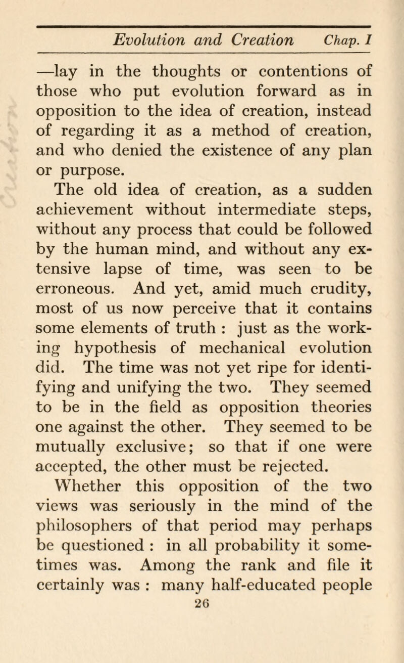 —lay in the thoughts or contentions of those who put evolution forward as in opposition to the idea of creation, instead of regarding it as a method of creation, and who denied the existence of any plan or purpose. The old idea of creation, as a sudden achievement without intermediate steps, without any process that could be followed by the human mind, and without any ex¬ tensive lapse of time, was seen to be erroneous. And yet, amid much crudity, most of us now perceive that it contains some elements of truth : just as the work¬ ing hypothesis of mechanical evolution did. The time was not yet ripe for identi¬ fying and unifying the two. They seemed to be in the field as opposition theories one against the other. They seemed to be mutually exclusive; so that if one were accepted, the other must be rejected. Whether this opposition of the two views was seriously in the mind of the philosophers of that period may perhaps be questioned : in all probability it some¬ times was. Among the rank and file it certainly was : many half-educated people