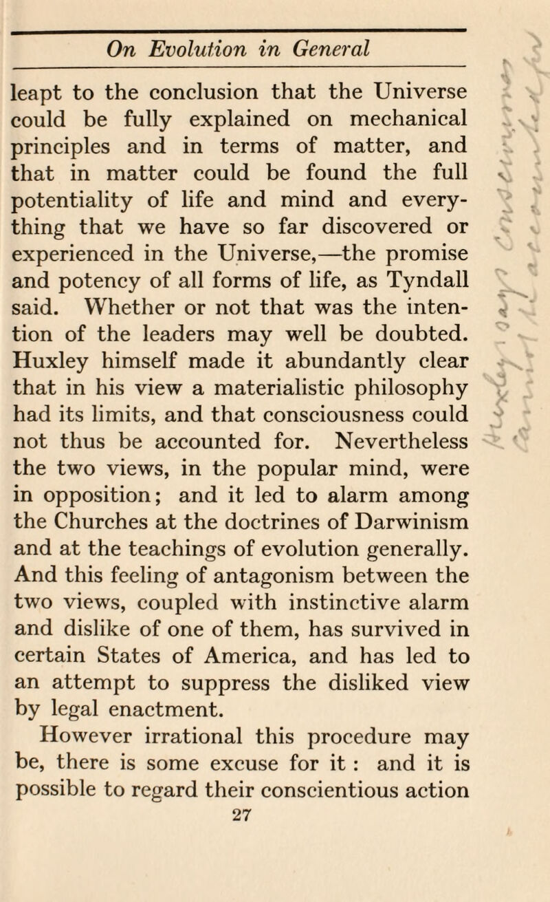 leapt to the conclusion that the Universe could be fully explained on mechanical principles and in terms of matter, and that in matter could be found the full potentiality of life and mind and every¬ thing that we have so far discovered or experienced in the Universe,—the promise and potency of all forms of life, as Tyndall said. Whether or not that was the inten¬ tion of the leaders may well be doubted. Huxley himself made it abundantly clear that in his view a materialistic philosophy had its limits, and that consciousness could not thus be accounted for. Nevertheless the two views, in the popular mind, were in opposition; and it led to alarm among the Churches at the doctrines of Darwinism and at the teachings of evolution generally. And this feeling of antagonism between the two views, coupled with instinctive alarm and dislike of one of them, has survived in certain States of America, and has led to an attempt to suppress the disliked view by legal enactment. However irrational this procedure may be, there is some excuse for it : and it is possible to regard their conscientious action