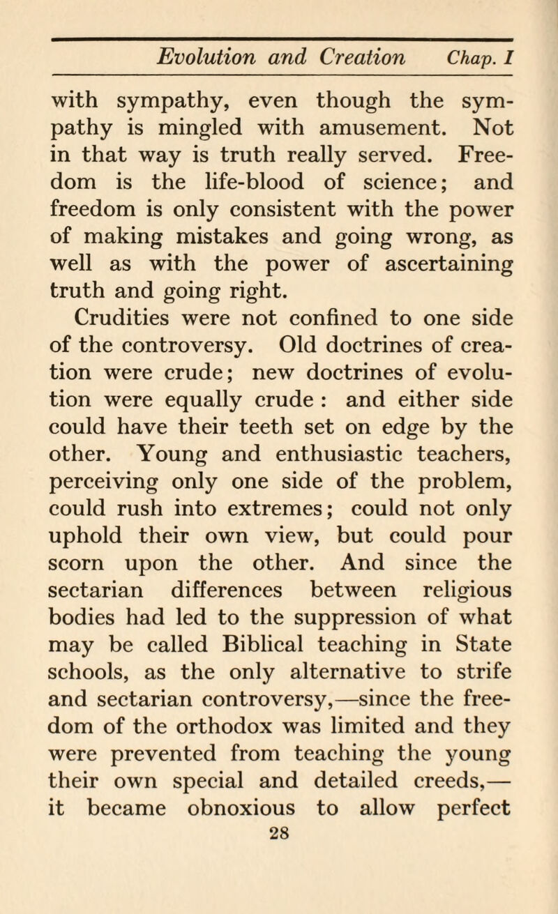 with sympathy, even though the sym¬ pathy is mingled with amusement. Not in that way is truth really served. Free¬ dom is the life-blood of science; and freedom is only consistent with the power of making mistakes and going wrong, as well as with the power of ascertaining truth and going right. Crudities were not confined to one side of the controversy. Old doctrines of crea¬ tion were crude; new doctrines of evolu¬ tion were equally crude : and either side could have their teeth set on edge by the other. Young and enthusiastic teachers, perceiving only one side of the problem, could rush into extremes; could not only uphold their own view, but could pour scorn upon the other. And since the sectarian differences between religious bodies had led to the suppression of what may be called Biblical teaching in State schools, as the only alternative to strife and sectarian controversy,—since the free¬ dom of the orthodox was limited and they were prevented from teaching the jmung their own special and detailed creeds,— it became obnoxious to allow perfect