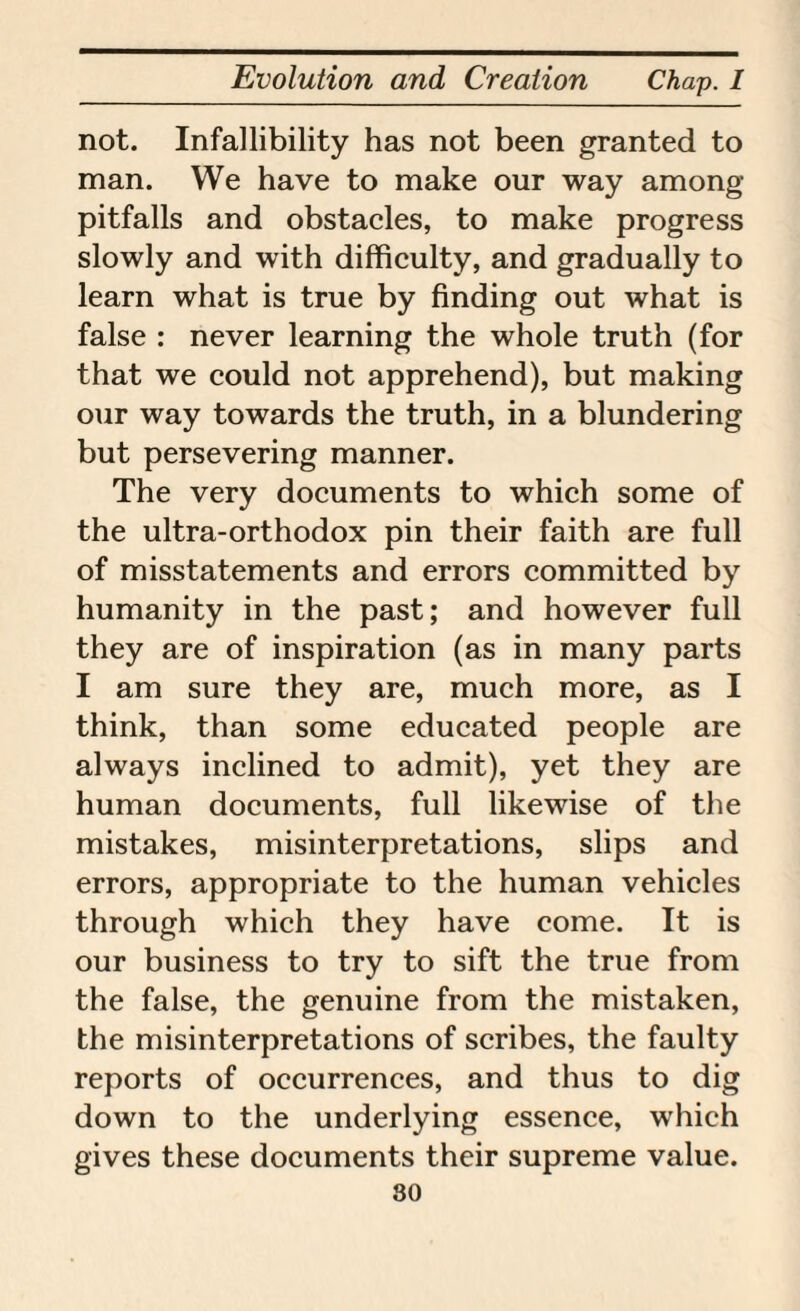 not. Infallibility has not been granted to man. We have to make our way among pitfalls and obstacles, to make progress slowly and with difficulty, and gradually to learn what is true by finding out what is false : never learning the whole truth (for that we could not apprehend), but making our way towards the truth, in a blundering but persevering manner. The very documents to which some of the ultra-orthodox pin their faith are full of misstatements and errors committed by humanity in the past; and however full they are of inspiration (as in many parts I am sure they are, much more, as I think, than some educated people are always inclined to admit), yet they are human documents, full likewise of the mistakes, misinterpretations, slips and errors, appropriate to the human vehicles through which they have come. It is our business to try to sift the true from the false, the genuine from the mistaken, the misinterpretations of scribes, the faulty reports of occurrences, and thus to dig down to the underlying essence, which gives these documents their supreme value. so