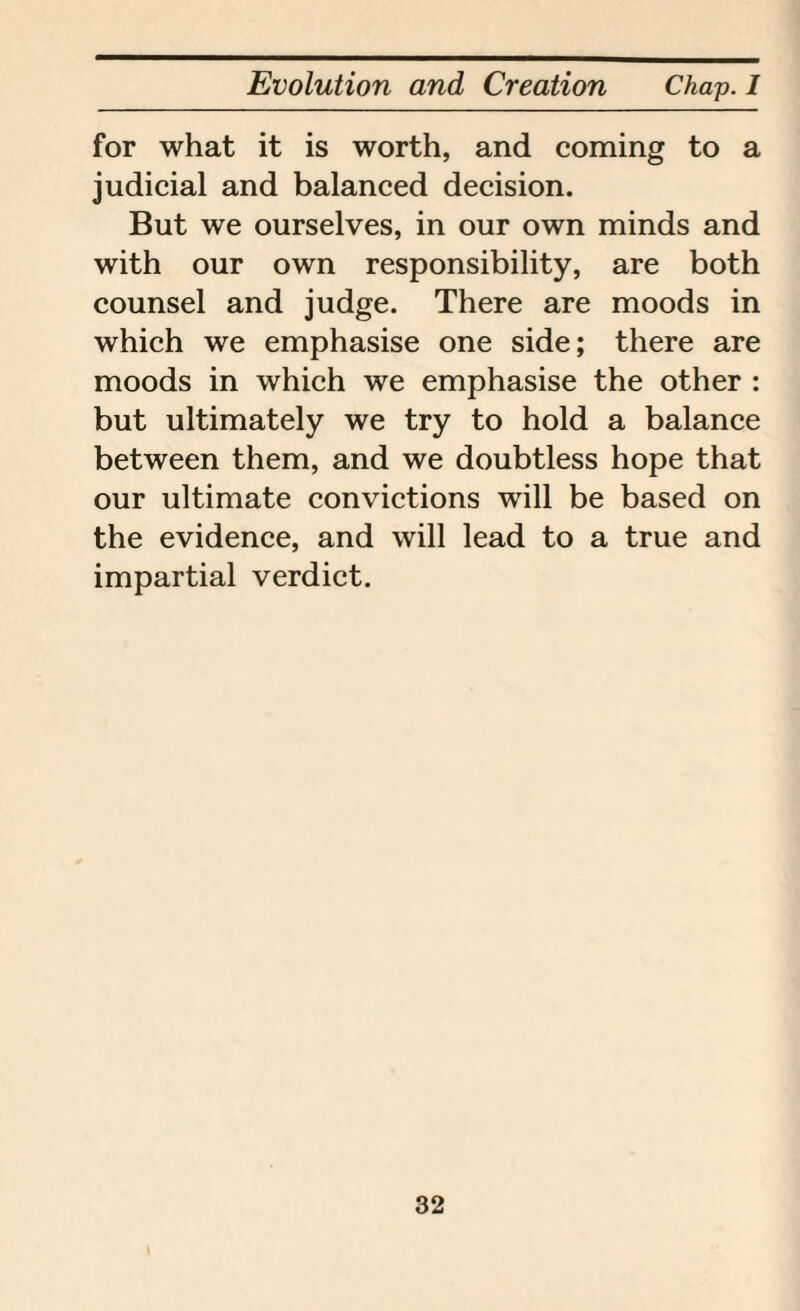 for what it is worth, and coming to a judicial and balanced decision. But we ourselves, in our own minds and with our own responsibility, are both counsel and judge. There are moods in which we emphasise one side; there are moods in which we emphasise the other : but ultimately we try to hold a balance between them, and we doubtless hope that our ultimate convictions will be based on the evidence, and will lead to a true and impartial verdict.