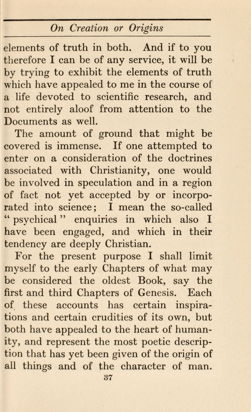 elements of truth in both. And if to you therefore I can be of any service, it will be by trying to exhibit the elements of truth which have appealed to me in the course of a life devoted to scientific research, and not entirely aloof from attention to the Documents as well. The amount of ground that might be covered is immense. If one attempted to enter on a consideration of the doctrines associated with Christianity, one would be involved in speculation and in a region of fact not yet accepted by or incorpo¬ rated into science; I mean the so-called “ psychical ” enquiries in which also I have been engaged, and which in their tendency are deeply Christian. For the present purpose I shall limit myself to the early Chapters of what may be considered the oldest Book, say the first and third Chapters of Genesis. Each of these accounts has certain inspira¬ tions and certain crudities of its own, but both have appealed to the heart of human¬ ity, and represent the most poetic descrip¬ tion that has yet been given of the origin of all things and of the character of man.