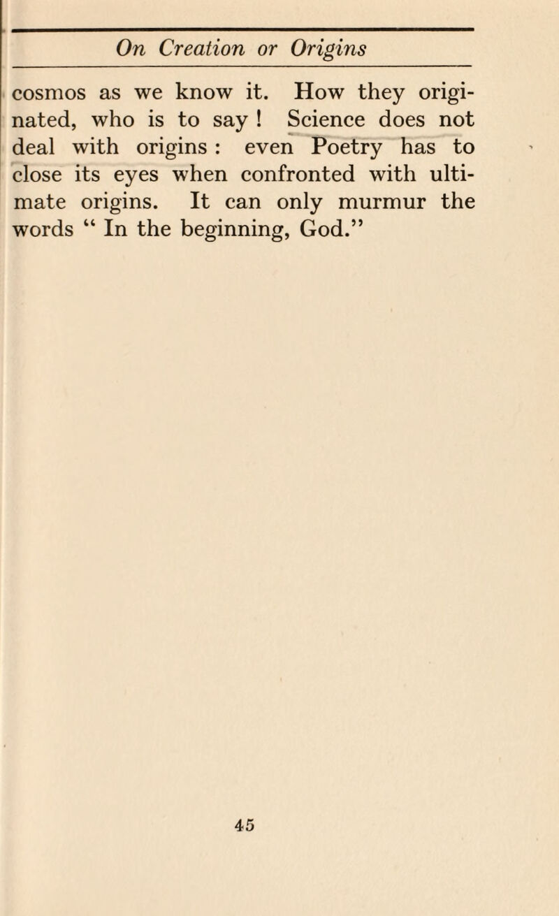 cosmos as we know it. How they origi¬ nated, who is to say ! Science does not deal with origins : even Poetry has to close its eyes when confronted with ulti¬ mate origins. It can only murmur the words “ In the beginning, God.”