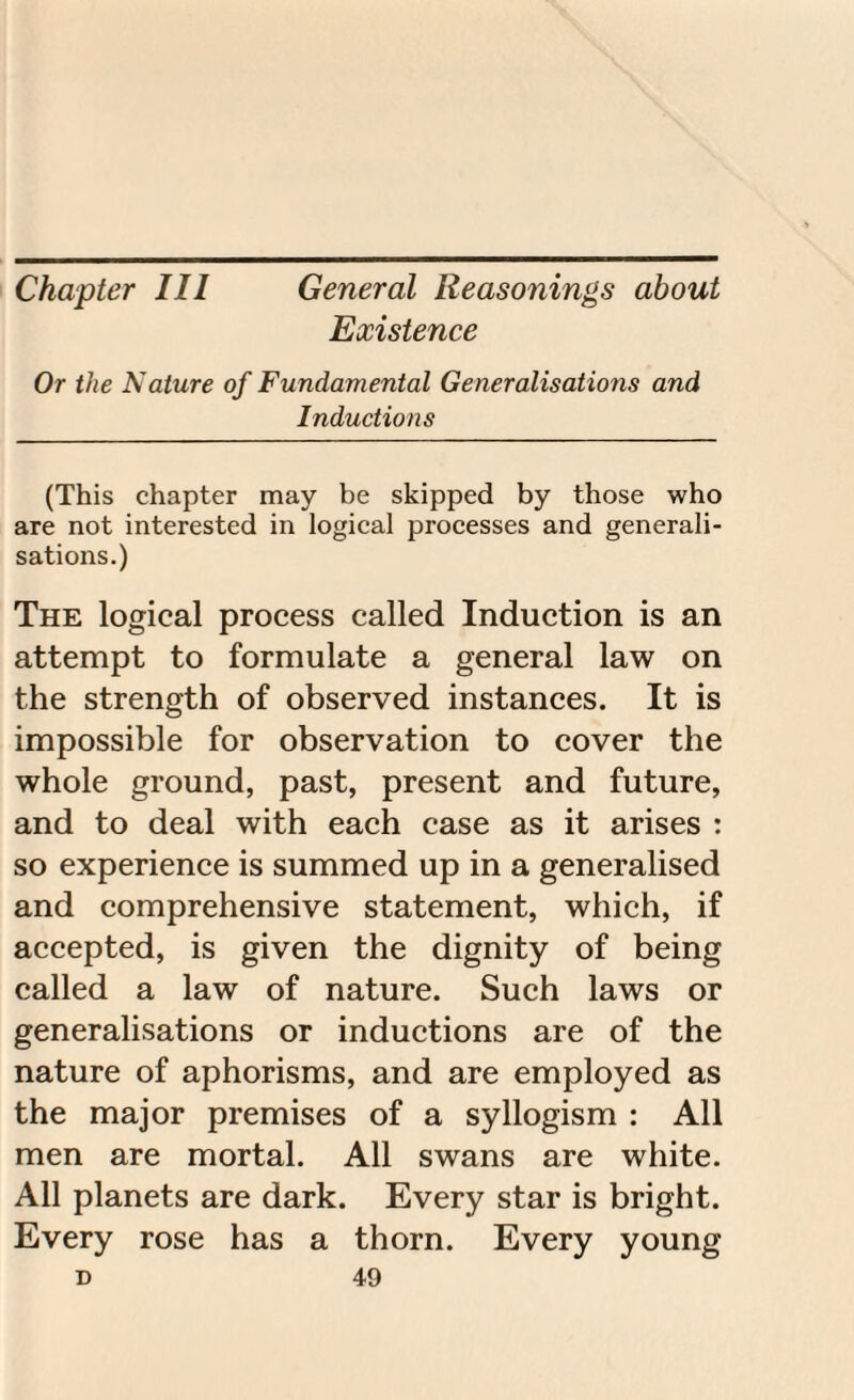 Chapter III General Reasonings about Existence Or the Nature of Fundamental Generalisations and Inductions (This chapter may be skipped by those who are not interested in logical processes and generali¬ sations.) The logical process called Induction is an attempt to formulate a general law on the strength of observed instances. It is impossible for observation to cover the whole ground, past, present and future, and to deal with each case as it arises : so experience is summed up in a generalised and comprehensive statement, which, if accepted, is given the dignity of being called a law of nature. Such laws or generalisations or inductions are of the nature of aphorisms, and are employed as the major premises of a syllogism : All men are mortal. All swans are white. All planets are dark. Every star is bright. Every rose has a thorn. Every young