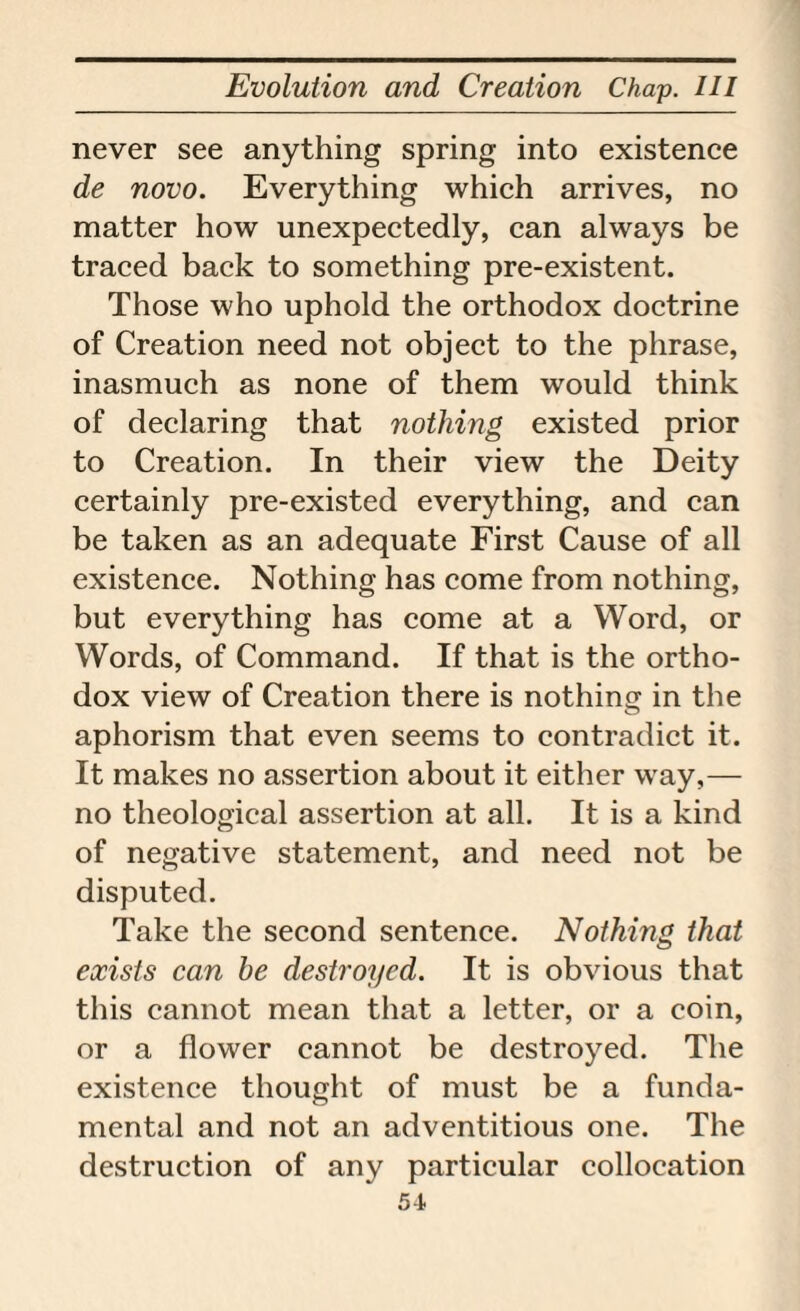 never see anything spring into existence de novo. Everything which arrives, no matter how unexpectedly, can always be traced back to something pre-existent. Those who uphold the orthodox doctrine of Creation need not object to the phrase, inasmuch as none of them would think of declaring that nothing existed prior to Creation. In their view the Deity certainly pre-existed everything, and can be taken as an adequate First Cause of all existence. Nothing has come from nothing, but everything has come at a Word, or Words, of Command. If that is the ortho¬ dox view of Creation there is nothing in the aphorism that even seems to contradict it. It makes no assertion about it either way,— no theological assertion at all. It is a kind of negative statement, and need not be disputed. Take the second sentence. Nothing that exists can he destroyed. It is obvious that this cannot mean that a letter, or a coin, or a flower cannot be destroyed. The existence thought of must be a funda¬ mental and not an adventitious one. The destruction of any particular collocation 5-1