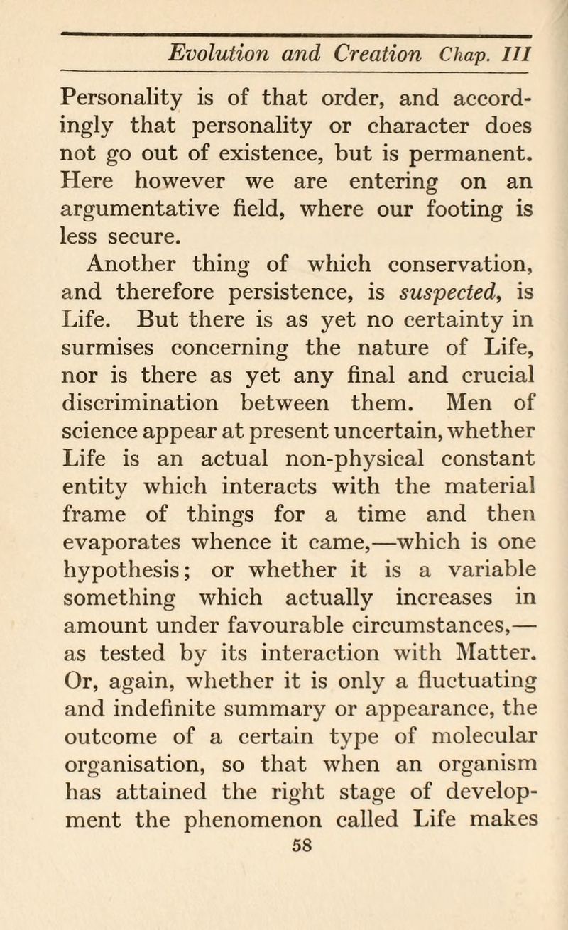 Personality is of that order, and accord¬ ingly that personality or character does not go out of existence, but is permanent. Here however we are entering on an argumentative field, where our footing is less secure. Another thing of which conservation, and therefore persistence, is suspected, is Life. But there is as yet no certainty in surmises concerning the nature of Life, nor is there as yet any final and crucial discrimination between them. Men of science appear at present uncertain, whether Life is an actual non-physical constant entity which interacts with the material frame of things for a time and then evaporates whence it came,—which is one hypothesis; or whether it is a variable something which actually increases in amount under favourable circumstances,— as tested by its interaction with Matter. Or, again, whether it is only a fluctuating and indefinite summary or appearance, the outcome of a certain type of molecular organisation, so that when an organism has attained the right stage of develop¬ ment the phenomenon called Life makes