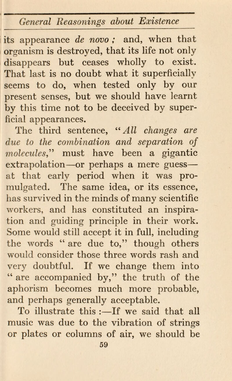 its appearance de novo ; and, when that organism is destroyed, that its life not only disappears but ceases wholly to exist. That last is no doubt what it superficially seems to do, when tested only by our present senses, but we should have learnt by this time not to be deceived by super¬ ficial appearances. The third sentence, “All changes are due to the combination and separation of molecules,” must have been a gigantic extrapolation—or perhaps a mere guess— at that early period when it was pro¬ mulgated. The same idea, or its essence, has survived in the minds of many scientific workers, and has constituted an inspira¬ tion and guiding principle in their work. Some would still accept it in full, including the words “ are due to,” though others would consider those three words rash and very doubtful. If we change them into “ are accompanied by,” the truth of the aphorism becomes much more probable, and perhaps generally acceptable. To illustrate this :—If we said that all music was due to the vibration of strings or plates or columns of air, we should be