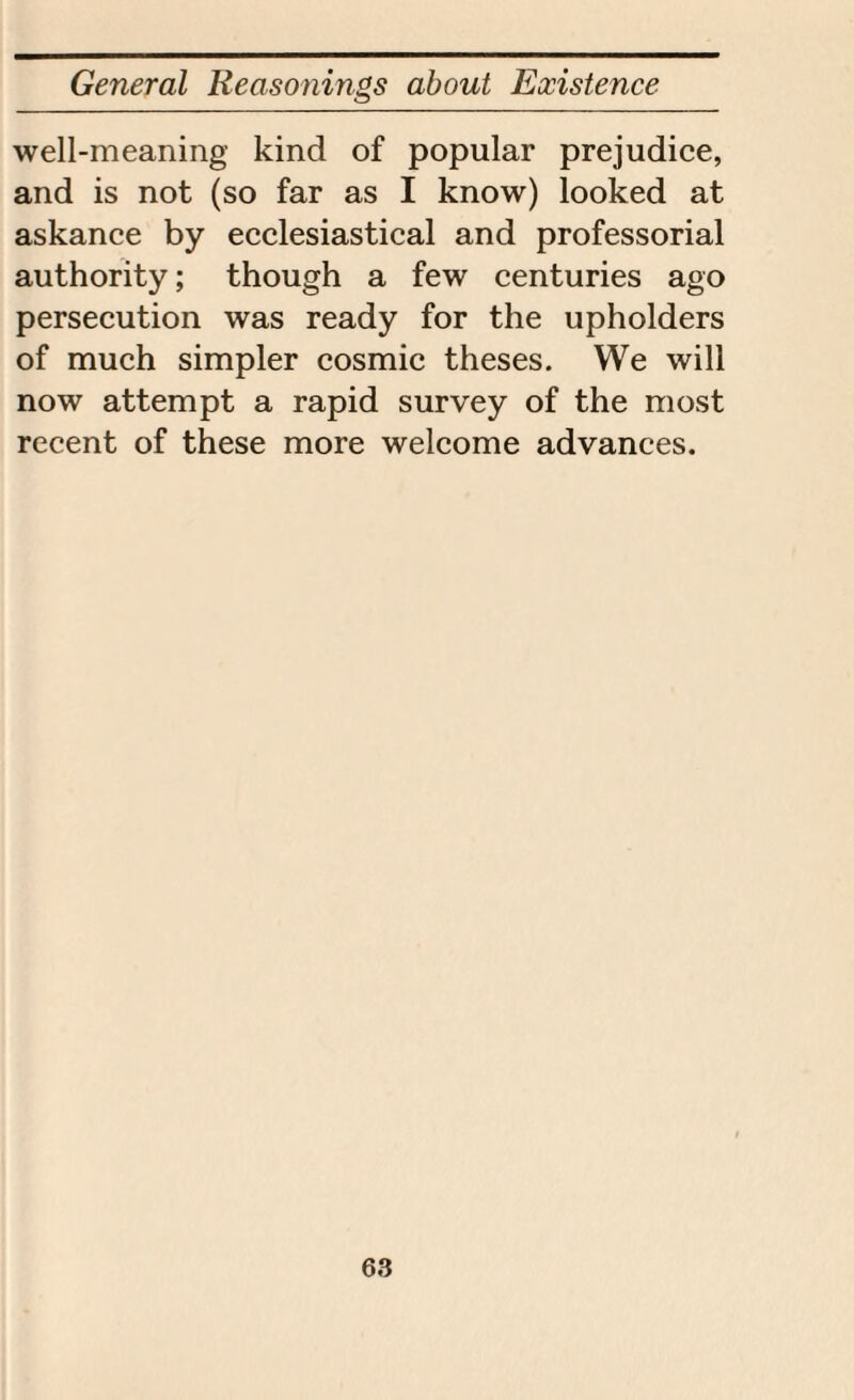 well-meaning kind of popular prejudice, and is not (so far as I know) looked at askance by ecclesiastical and professorial authority; though a few centuries ago persecution was ready for the upholders of much simpler cosmic theses. We will now attempt a rapid survey of the most recent of these more welcome advances.