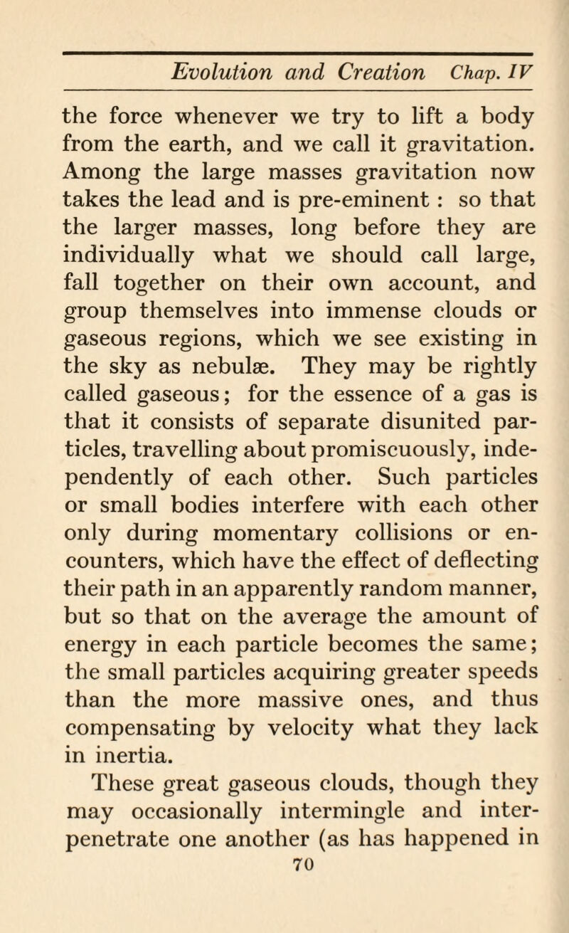 the force whenever we try to lift a body from the earth, and we call it gravitation. Among the large masses gravitation now takes the lead and is pre-eminent: so that the larger masses, long before they are individually what we should call large, fall together on their own account, and group themselves into immense clouds or gaseous regions, which we see existing in the sky as nebulae. They may be rightly called gaseous; for the essence of a gas is that it consists of separate disunited par¬ ticles, travelling about promiscuously, inde¬ pendently of each other. Such particles or small bodies interfere with each other only during momentary collisions or en¬ counters, which have the effect of deflecting their path in an apparently random manner, but so that on the average the amount of energy in each particle becomes the same; the small particles acquiring greater speeds than the more massive ones, and thus compensating by velocity what they lack in inertia. These great gaseous clouds, though they may occasionally intermingle and inter¬ penetrate one another (as has happened in