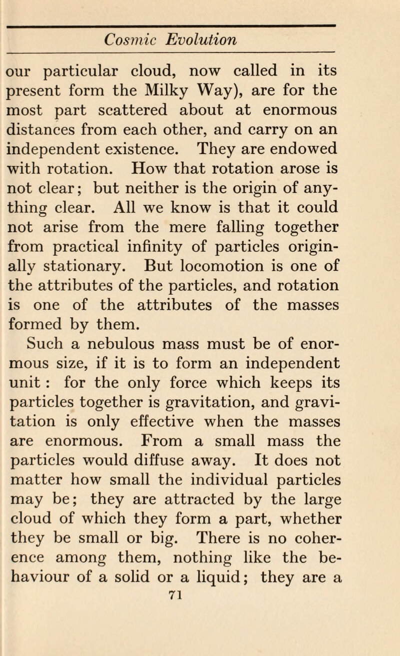 our particular cloud, now called in its present form the Milky Way), are for the most part scattered about at enormous distances from each other, and carry on an independent existence. They are endowed with rotation. How that rotation arose is not clear; but neither is the origin of any¬ thing clear. All we know is that it could not arise from the mere falling together from practical infinity of particles origin¬ ally stationary. But locomotion is one of the attributes of the particles, and rotation is one of the attributes of the masses formed by them. Such a nebulous mass must be of enor¬ mous size, if it is to form an independent unit: for the only force which keeps its particles together is gravitation, and gravi¬ tation is only effective when the masses are enormous. From a small mass the particles would diffuse away. It does not matter how small the individual particles may be; they are attracted by the large cloud of which they form a part, whether they be small or big. There is no coher¬ ence among them, nothing like the be¬ haviour of a solid or a liquid; they are a