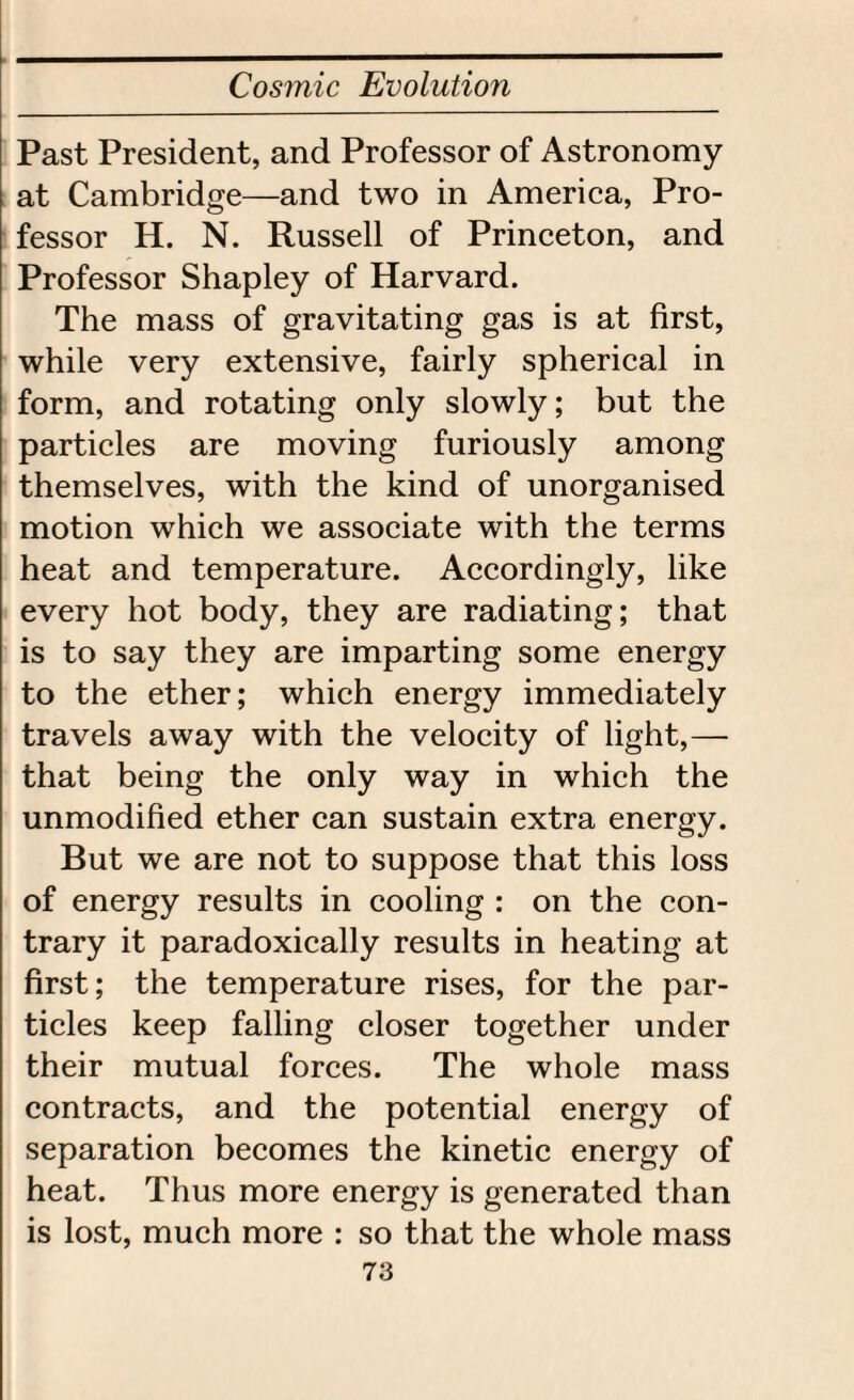 Past President, and Professor of Astronomy at Cambridge—and two in America, Pro¬ fessor H. N. Russell of Princeton, and Professor Shapley of Harvard. The mass of gravitating gas is at first, while very extensive, fairly spherical in form, and rotating only slowly; but the particles are moving furiously among themselves, with the kind of unorganised motion which we associate with the terms heat and temperature. Accordingly, like every hot body, they are radiating; that is to say they are imparting some energy to the ether; which energy immediately travels away with the velocity of light,— that being the only way in which the unmodified ether can sustain extra energy. But we are not to suppose that this loss of energy results in cooling : on the con¬ trary it paradoxically results in heating at first; the temperature rises, for the par¬ ticles keep falling closer together under their mutual forces. The whole mass contracts, and the potential energy of separation becomes the kinetic energy of heat. Thus more energy is generated than is lost, much more : so that the whole mass