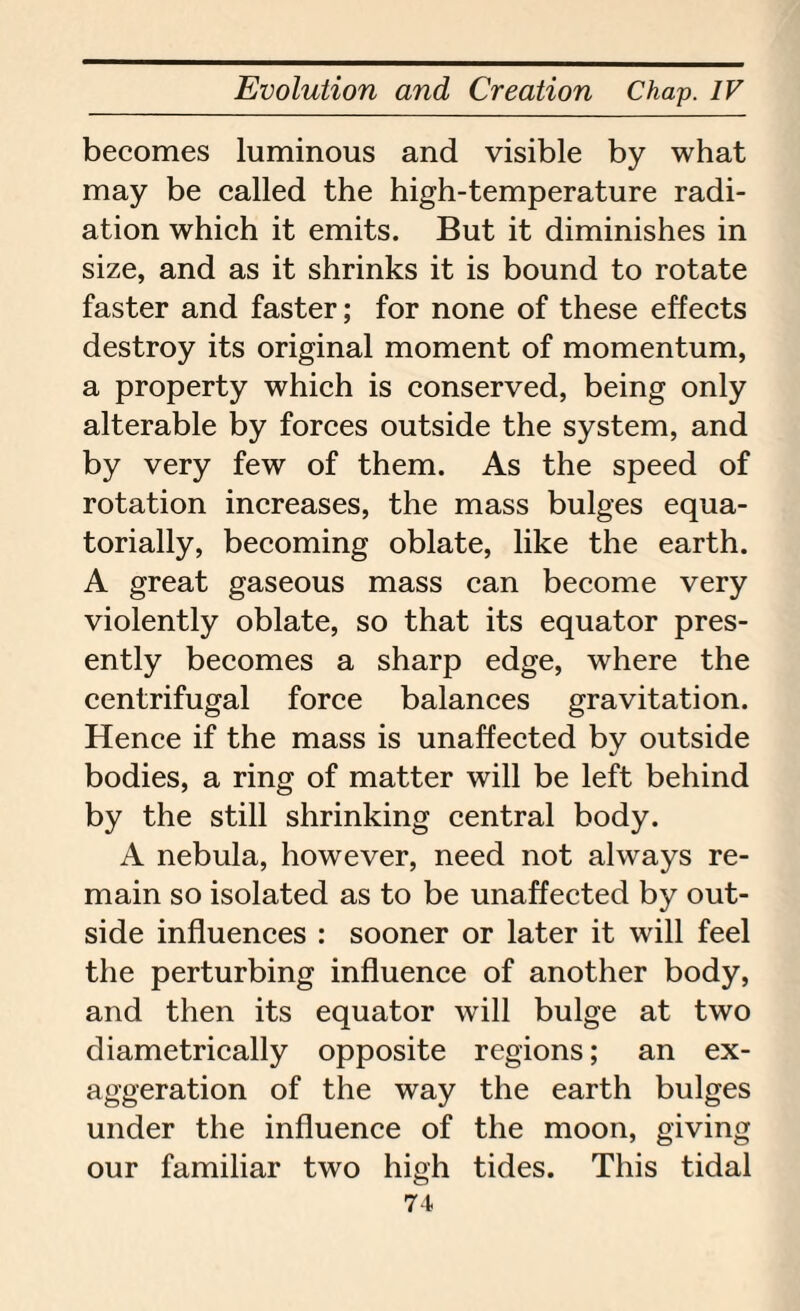 becomes luminous and visible by what may be called the high-temperature radi¬ ation which it emits. But it diminishes in size, and as it shrinks it is bound to rotate faster and faster; for none of these effects destroy its original moment of momentum, a property which is conserved, being only alterable by forces outside the system, and by very few of them. As the speed of rotation increases, the mass bulges equa- torially, becoming oblate, like the earth. A great gaseous mass can become very violently oblate, so that its equator pres¬ ently becomes a sharp edge, where the centrifugal force balances gravitation. Hence if the mass is unaffected by outside bodies, a ring of matter will be left behind by the still shrinking central body. A nebula, however, need not always re¬ main so isolated as to be unaffected by out¬ side influences : sooner or later it will feel the perturbing influence of another body, and then its equator will bulge at two diametrically opposite regions; an ex¬ aggeration of the way the earth bulges under the influence of the moon, giving our familiar two high tides. This tidal