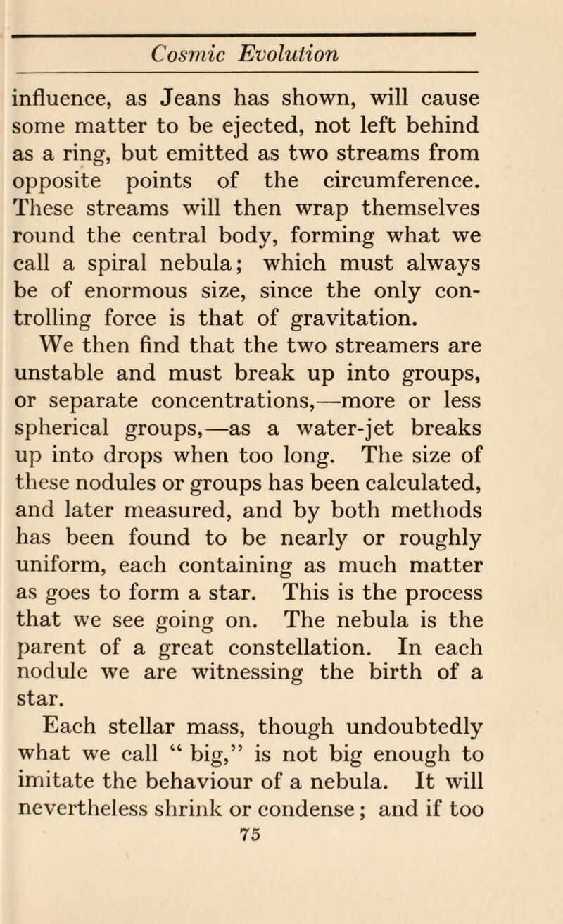 influence, as Jeans has shown, will cause some matter to be ejected, not left behind as a ring, but emitted as two streams from opposite points of the circumference. These streams will then wrap themselves round the central body, forming what we call a spiral nebula; which must always be of enormous size, since the only con¬ trolling force is that of gravitation. We then find that the two streamers are unstable and must break up into groups, or separate concentrations,—more or less spherical groups,—as a water-jet breaks up into drops when too long. The size of these nodules or groups has been calculated, and later measured, and by both methods has been found to be nearly or roughly uniform, each containing as much matter as goes to form a star. This is the process that we see going on. The nebula is the parent of a great constellation. In each nodule we are witnessing the birth of a star. Each stellar mass, though undoubtedly what we call “ big,” is not big enough to imitate the behaviour of a nebula. It will nevertheless shrink or condense; and if too