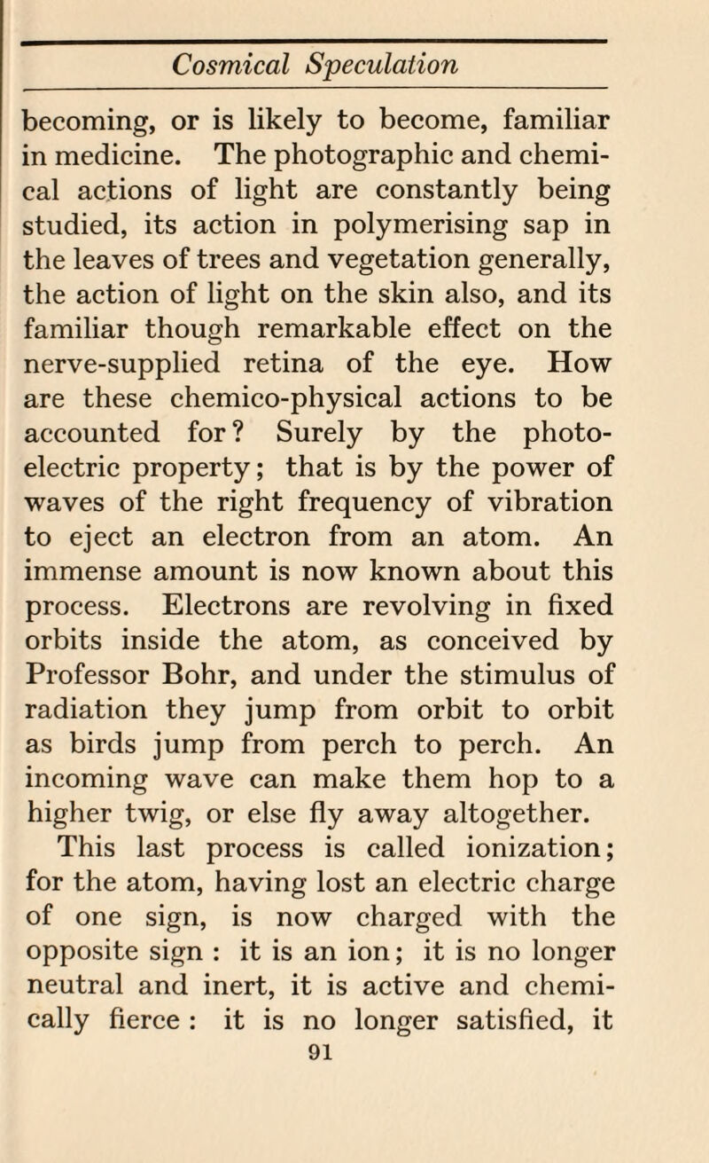 becoming, or is likely to become, familiar in medicine. The photographic and chemi¬ cal actions of light are constantly being studied, its action in polymerising sap in the leaves of trees and vegetation generally, the action of light on the skin also, and its familiar though remarkable effect on the nerve-supplied retina of the eye. How are these chemico-physical actions to be accounted for ? Surely by the photo¬ electric property; that is by the power of waves of the right frequency of vibration to eject an electron from an atom. An immense amount is now known about this process. Electrons are revolving in fixed orbits inside the atom, as conceived by Professor Bohr, and under the stimulus of radiation they jump from orbit to orbit as birds jump from perch to perch. An incoming wave can make them hop to a higher twig, or else fly away altogether. This last process is called ionization; for the atom, having lost an electric charge of one sign, is now charged with the opposite sign : it is an ion; it is no longer neutral and inert, it is active and chemi¬ cally fierce : it is no longer satisfied, it