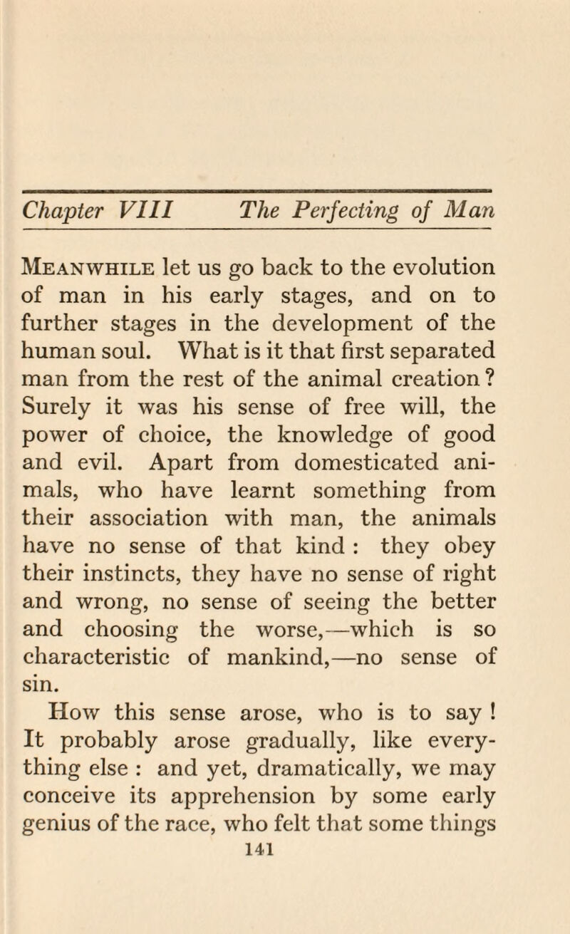 Meanwhile let us go back to the evolution of man in his early stages, and on to further stages in the development of the human soul. What is it that first separated man from the rest of the animal creation ? Surely it was his sense of free will, the power of choice, the knowledge of good and evil. Apart from domesticated ani¬ mals, who have learnt something from their association with man, the animals have no sense of that kind : they obey their instincts, they have no sense of right and wrong, no sense of seeing the better and choosing the worse,—which is so characteristic of mankind,—no sense of sin. How this sense arose, who is to say ! It probably arose gradually, like every¬ thing else : and yet, dramatically, we may conceive its apprehension by some early genius of the race, who felt that some things