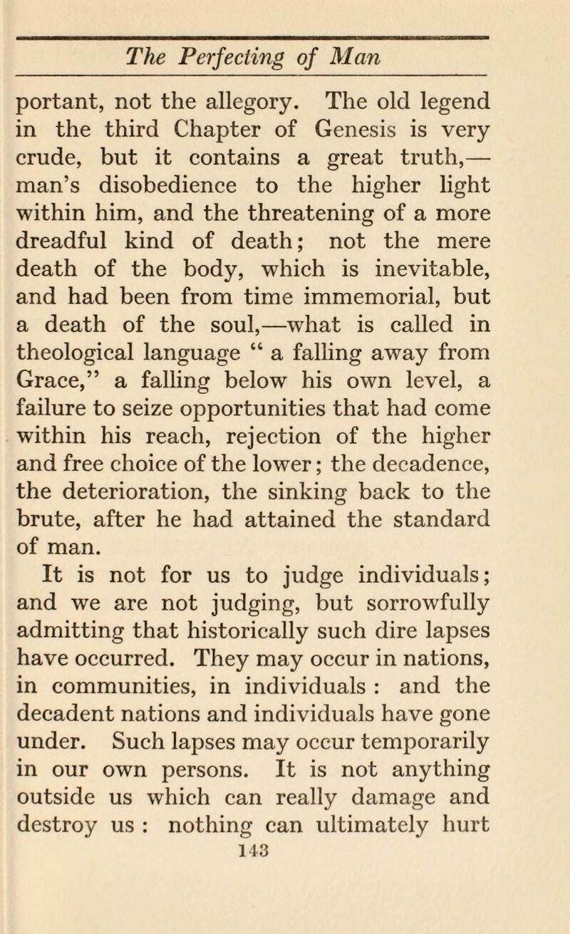 portant, not the allegory. The old legend in the third Chapter of Genesis is very crude, but it contains a great truth,— man’s disobedience to the higher light within him, and the threatening of a more dreadful kind of death; not the mere death of the body, which is inevitable, and had been from time immemorial, but a death of the soul,—what is called in theological language “ a falling away from Grace,” a falling below his own level, a failure to seize opportunities that had come within his reach, rejection of the higher and free choice of the lower; the decadence, the deterioration, the sinking back to the brute, after he had attained the standard of man. It is not for us to judge individuals; and we are not judging, but sorrowfully admitting that historically such dire lapses have occurred. They may occur in nations, in communities, in individuals : and the decadent nations and individuals have gone under. Such lapses may occur temporarily in our own persons. It is not anything outside us which can really damage and destroy us : nothing can ultimately hurt